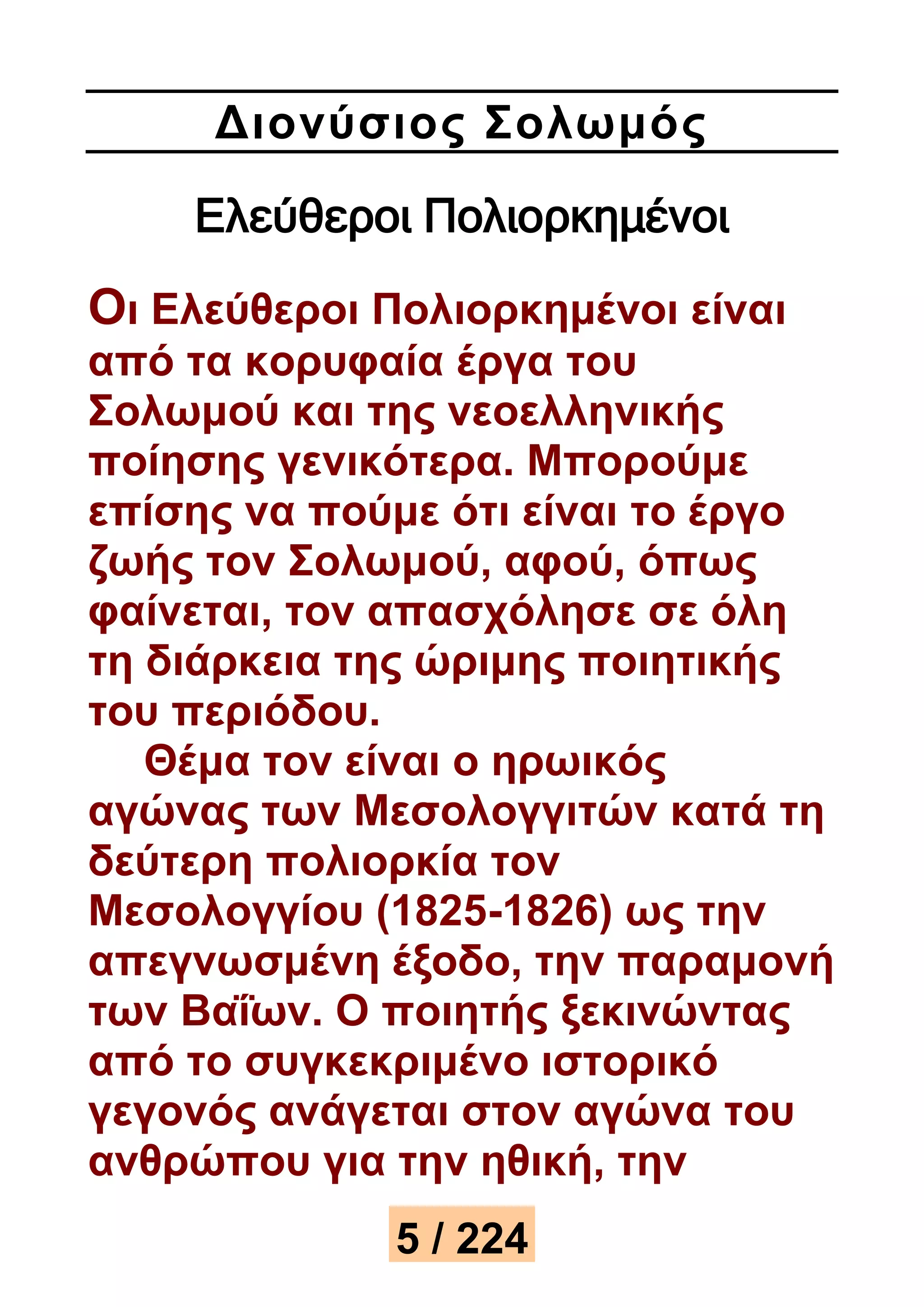 Διονύσιος Σολωμός 
Ελεύθεροι Πολιορκημένοι 
Οι Ελεύθεροι Πολιορκημένοι είναι 
από τα κορυφαία έργα του 
Σολωμού και της νεοελληνικής 
ποίησης γενικότερα. Μπορούμε 
επίσης να πούμε ότι είναι το έργο 
ζωής τον Σολωμού, αφού, όπως 
φαίνεται, τον απασχόλησε σε όλη 
τη διάρκεια της ώριμης ποιητικής 
του περιόδου. 
Θέμα τον είναι ο ηρωικός 
αγώνας των Μεσολογγιτών κατά τη 
δεύτερη πολιορκία τον 
Μεσολογγίου (1825-1826) ως την 
απεγνωσμένη έξοδο, την παραμονή 
των Βαΐων. Ο ποιητής ξεκινώντας 
από το συγκεκριμένο ιστορικό 
γεγονός ανάγεται στον αγώνα του 
ανθρώπου για την ηθική, την 
5 / 224 
 