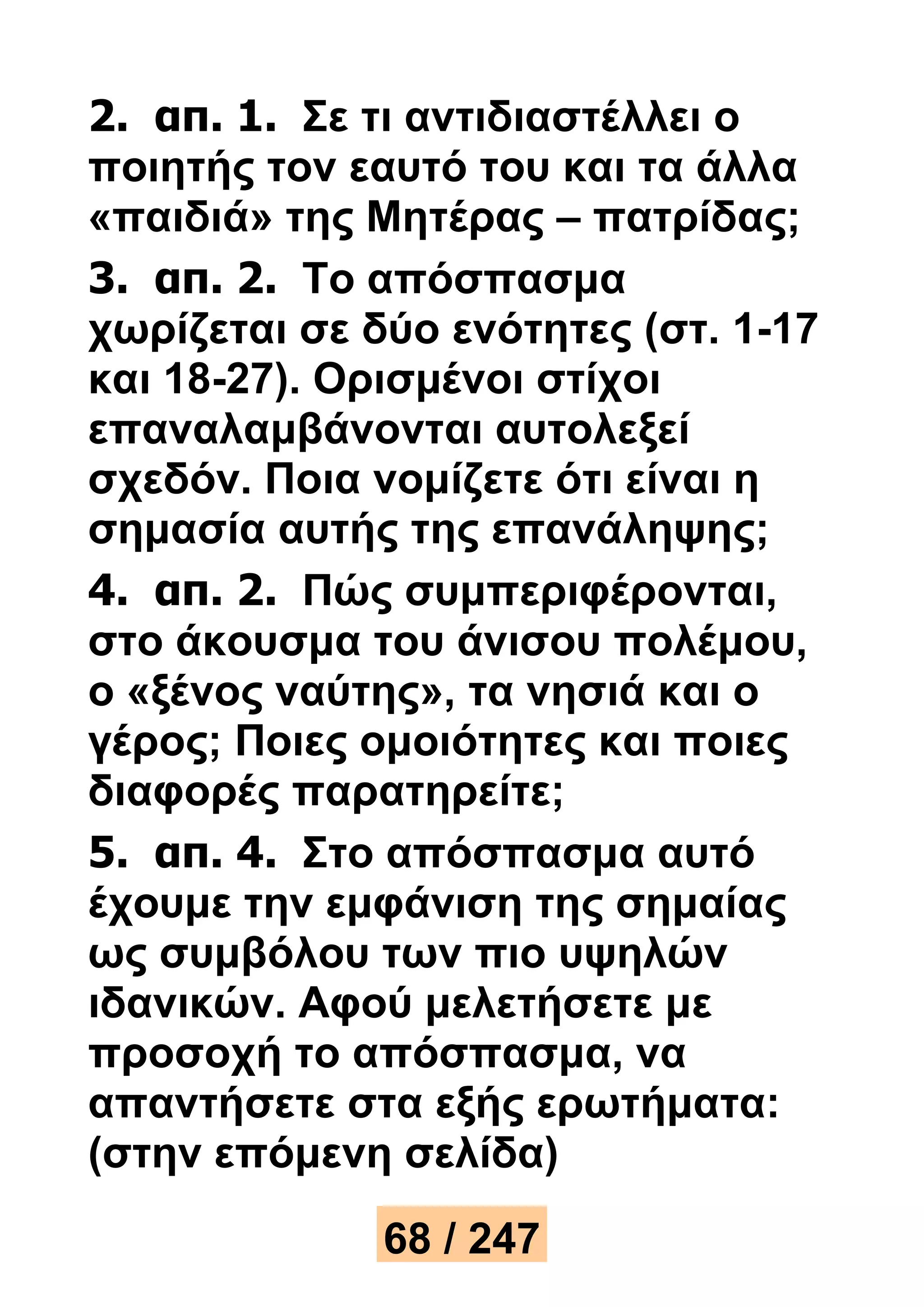 2. απ. 1. Σε τι αντιδιαστέλλει ο 
ποιητής τον εαυτό του και τα άλλα 
«παιδιά» της Μητέρας – πατρίδας; 
3. απ. 2. Το απόσπασμα 
χωρίζεται σε δύο ενότητες (στ. 1-17 
και 18-27). Ορισμένοι στίχοι 
επαναλαμβάνονται αυτολεξεί 
σχεδόν. Ποια νομίζετε ότι είναι η 
σημασία αυτής της επανάληψης; 
4. απ. 2. Πώς συμπεριφέρονται, 
στο άκουσμα του άνισου πολέμου, 
ο «ξένος ναύτης», τα νησιά και ο 
γέρος; Ποιες ομοιότητες και ποιες 
διαφορές παρατηρείτε; 
5. απ. 4. Στο απόσπασμα αυτό 
έχουμε την εμφάνιση της σημαίας 
ως συμβόλου των πιο υψηλών 
ιδανικών. Αφού μελετήσετε με 
προσοχή το απόσπασμα, να 
απαντήσετε στα εξής ερωτήματα: 
(στην επόμενη σελίδα) 
68 / 247 
 