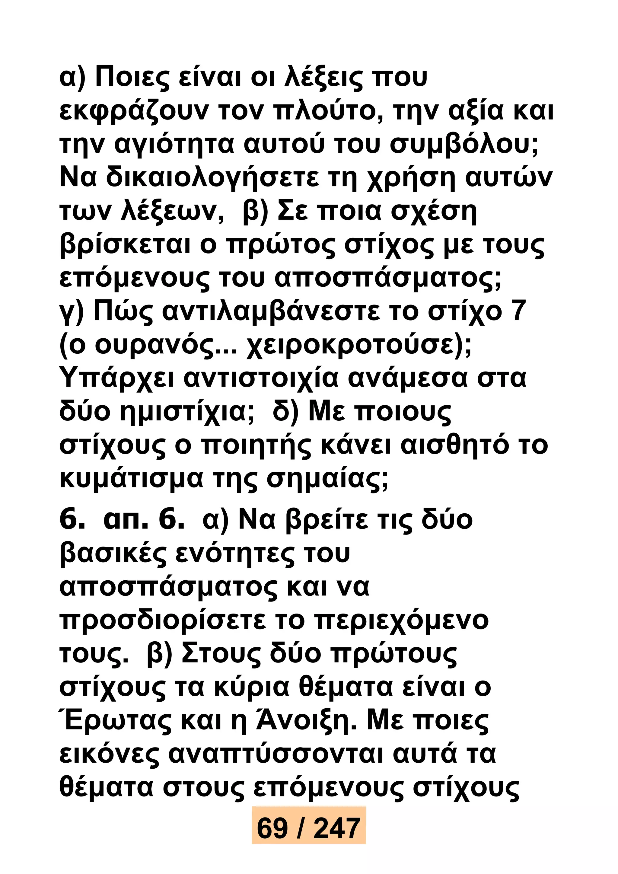 α) Ποιες είναι οι λέξεις που 
εκφράζουν τον πλούτο, την αξία και 
την αγιότητα αυτού του συμβόλου; 
Να δικαιολογήσετε τη χρήση αυτών 
των λέξεων, β) Σε ποια σχέση 
βρίσκεται ο πρώτος στίχος με τους 
επόμενους του αποσπάσματος; 
γ) Πώς αντιλαμβάνεστε το στίχο 7 
(ο ουρανός... χειροκροτούσε); 
Υπάρχει αντιστοιχία ανάμεσα στα 
δύο ημιστίχια; δ) Με ποιους 
στίχους ο ποιητής κάνει αισθητό το 
κυμάτισμα της σημαίας; 
6. απ. 6. α) Να βρείτε τις δύο 
βασικές ενότητες του 
αποσπάσματος και να 
προσδιορίσετε το περιεχόμενο 
τους. β) Στους δύο πρώτους 
στίχους τα κύρια θέματα είναι ο 
Έρωτας και η Άνοιξη. Με ποιες 
εικόνες αναπτύσσονται αυτά τα 
θέματα στους επόμενους στίχους 
69 / 247 
 