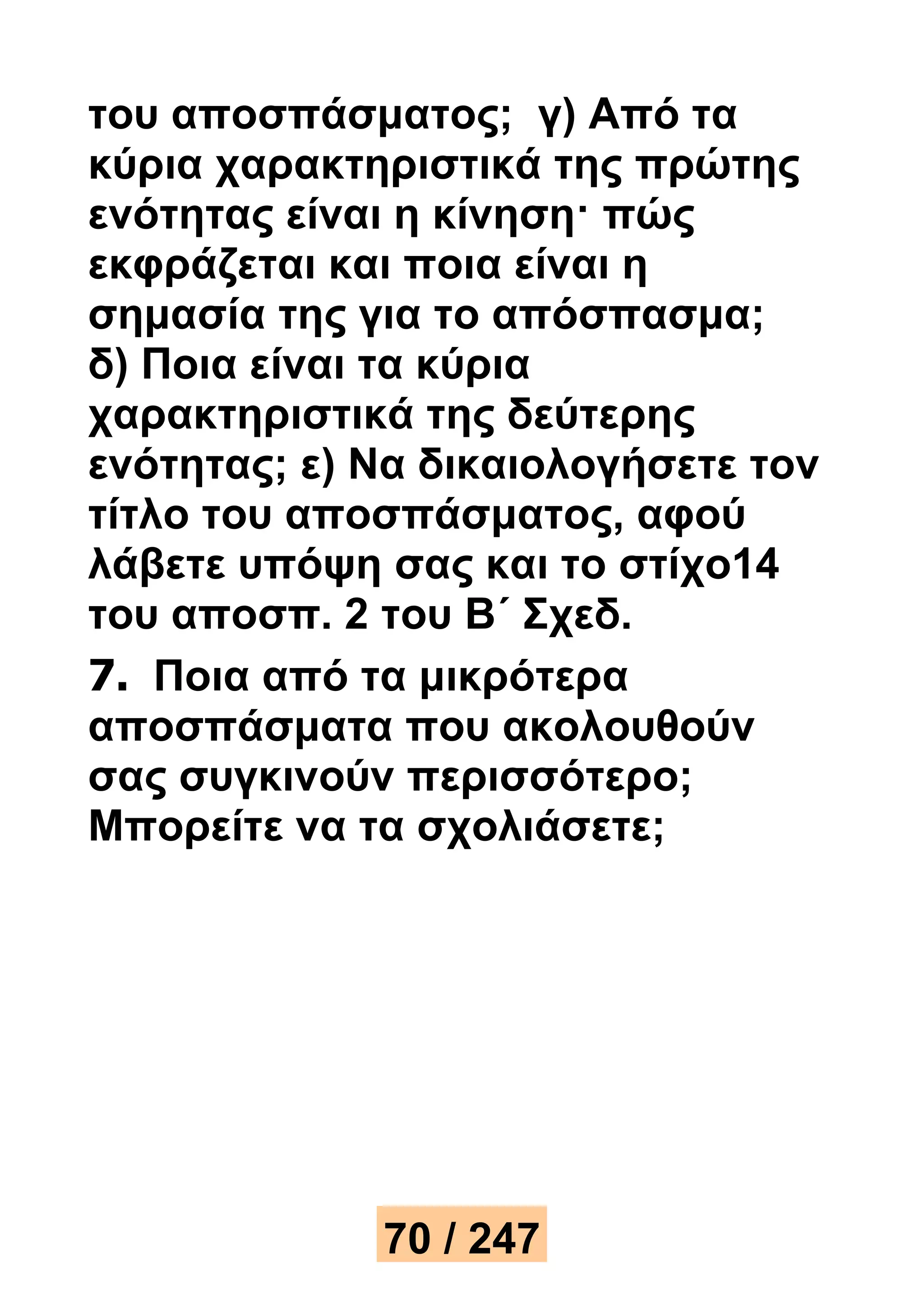 του αποσπάσματος; γ) Από τα 
κύρια χαρακτηριστικά της πρώτης 
ενότητας είναι η κίνηση· πώς 
εκφράζεται και ποια είναι η 
σημασία της για το απόσπασμα; 
δ) Ποια είναι τα κύρια 
χαρακτηριστικά της δεύτερης 
ενότητας; ε) Να δικαιολογήσετε τον 
τίτλο του αποσπάσματος, αφού 
λάβετε υπόψη σας και το στίχο14 
του αποσπ. 2 του Β΄ Σχεδ. 
7. Ποια από τα μικρότερα 
αποσπάσματα που ακολουθούν 
σας συγκινούν περισσότερο; 
Μπορείτε να τα σχολιάσετε; 
70 / 247 
 