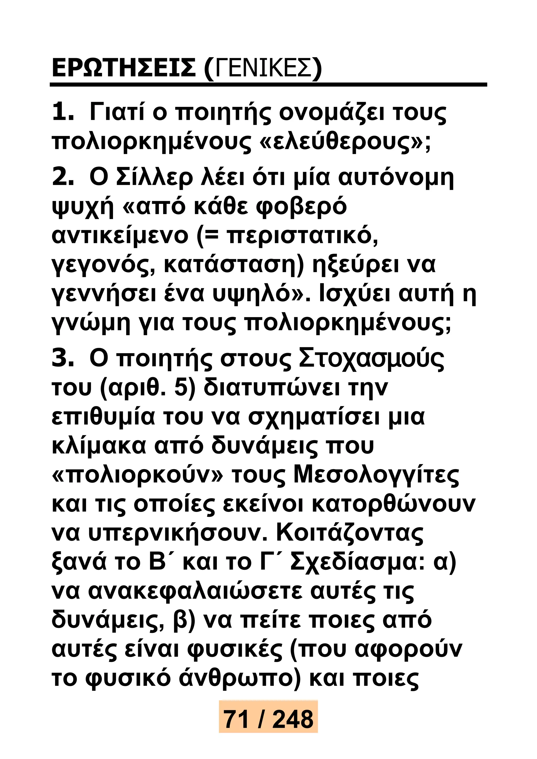 ΕΡΩΤΗΣΕΙΣ (ΓΕΝΙΚΕΣ) 
1. Γιατί ο ποιητής ονομάζει τους 
πολιορκημένους «ελεύθερους»; 
2. Ο Σίλλερ λέει ότι μία αυτόνομη 
ψυχή «από κάθε φοβερό 
αντικείμενο (= περιστατικό, 
γεγονός, κατάσταση) ηξεύρει να 
γεννήσει ένα υψηλό». Ισχύει αυτή η 
γνώμη για τους πολιορκημένους; 
3. Ο ποιητής στους Στοχασμούς 
του (αριθ. 5) διατυπώνει την 
επιθυμία του να σχηματίσει μια 
κλίμακα από δυνάμεις που 
«πολιορκούν» τους Μεσολογγίτες 
και τις οποίες εκείνοι κατορθώνουν 
να υπερνικήσουν. Κοιτάζοντας 
ξανά το Β΄ και το Γ΄ Σχεδίασμα: α) 
να ανακεφαλαιώσετε αυτές τις 
δυνάμεις, β) να πείτε ποιες από 
αυτές είναι φυσικές (που αφορούν 
το φυσικό άνθρωπο) και ποιες 
71 / 248 
 