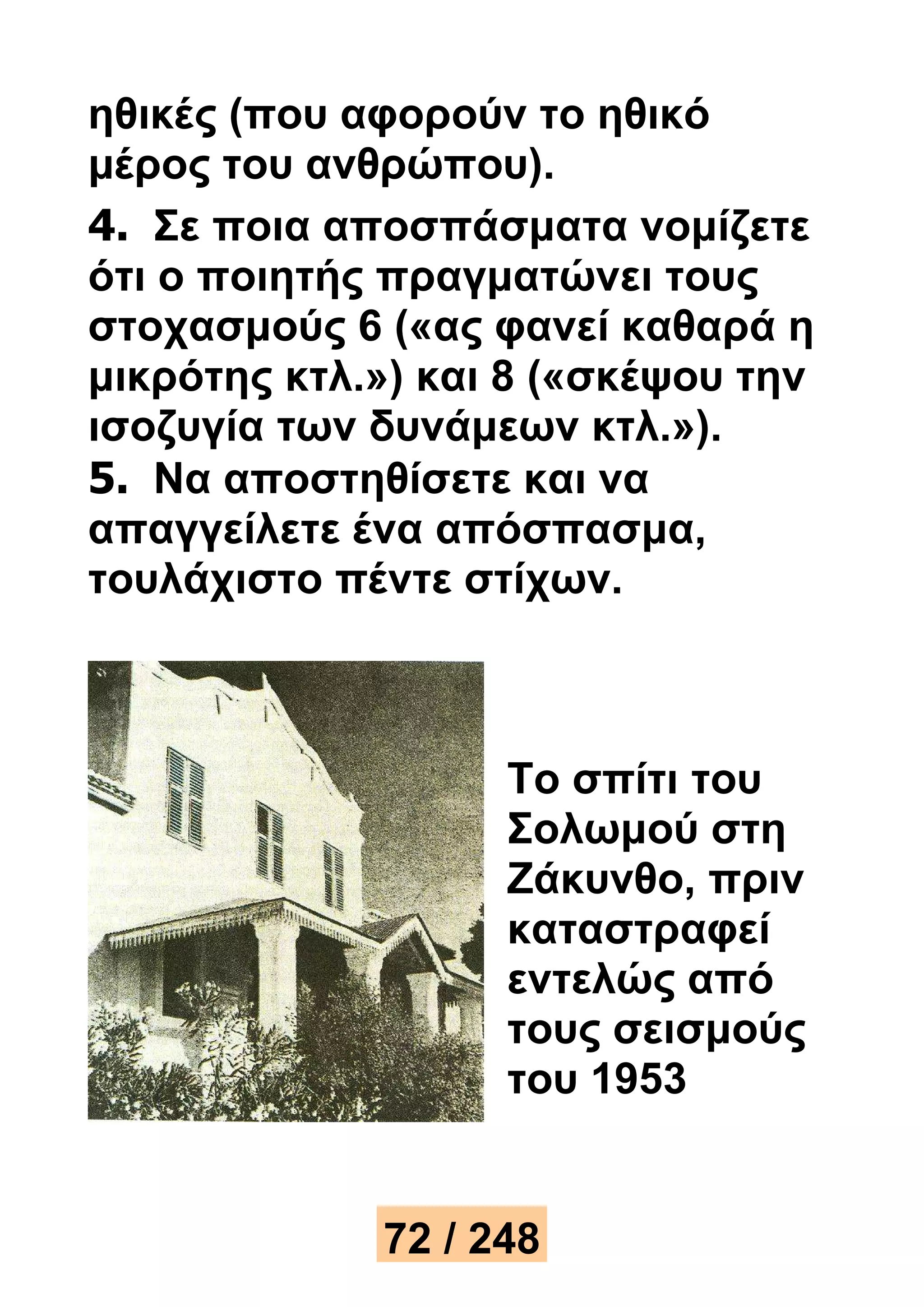 ηθικές (που αφορούν το ηθικό 
μέρος του ανθρώπου). 
4. Σε ποια αποσπάσματα νομίζετε 
ότι ο ποιητής πραγματώνει τους 
στοχασμούς 6 («ας φανεί καθαρά η 
μικρότης κτλ.») και 8 («σκέψου την 
ισοζυγία των δυνάμεων κτλ.»). 
5. Να αποστηθίσετε και να 
απαγγείλετε ένα απόσπασμα, 
τουλάχιστο πέντε στίχων. 
Το σπίτι του 
Σολωμού στη 
Ζάκυνθο, πριν 
καταστραφεί 
εντελώς από 
τους σεισμούς 
του 1953 
72 / 248 
 