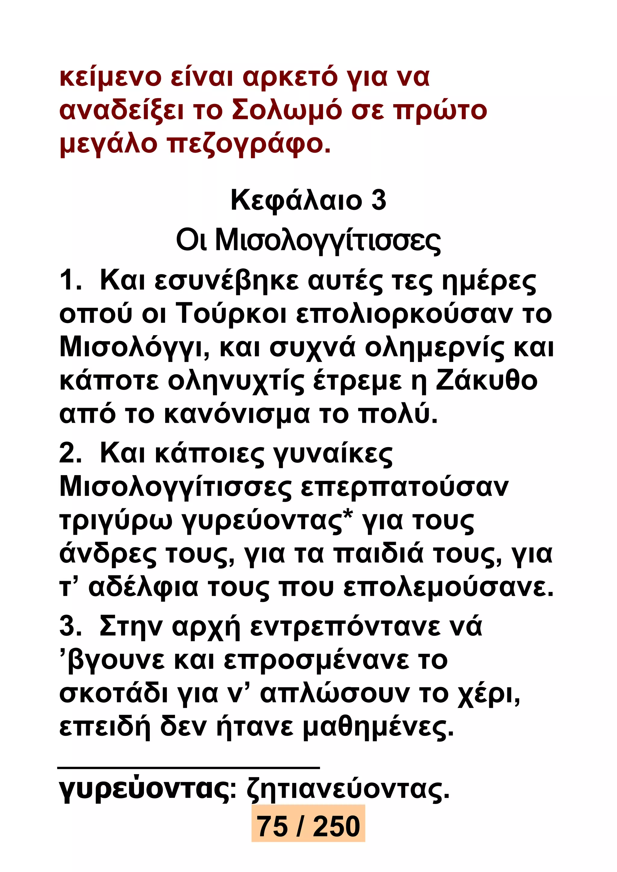 κείμενο είναι αρκετό για να 
αναδείξει το Σολωμό σε πρώτο 
μεγάλο πεζογράφο. 
Κεφάλαιο 3 
Οι Μισολογγίτισσες 
1. Και εσυνέβηκε αυτές τες ημέρες 
οπού οι Τούρκοι επολιορκούσαν το 
Μισολόγγι, και συχνά ολημερνίς και 
κάποτε οληνυχτίς έτρεμε η Ζάκυθο 
από το κανόνισμα το πολύ. 
2. Και κάποιες γυναίκες 
Μισολογγίτισσες επερπατούσαν 
τριγύρω γυρεύοντας* για τους 
άνδρες τους, για τα παιδιά τους, για 
τ’ αδέλφια τους που επολεμούσανε. 
3. Στην αρχή εντρεπόντανε νά 
’βγουνε και επροσμένανε το 
σκοτάδι για ν’ απλώσουν το χέρι, 
επειδή δεν ήτανε μαθημένες. 
γυρεύοντας: ζητιανεύοντας. 
75 / 250 
 