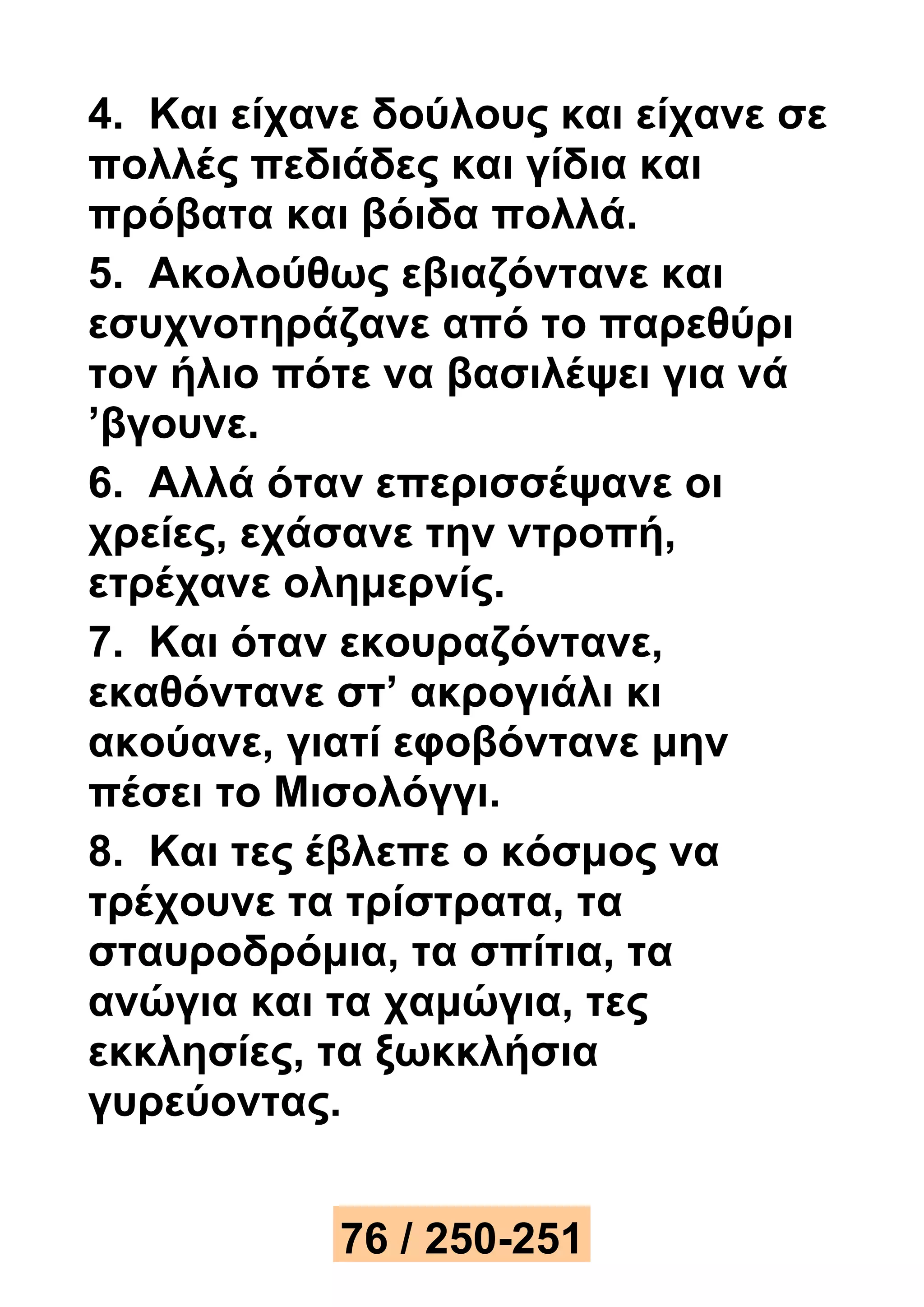 4. Και είχανε δούλους και είχανε σε 
πολλές πεδιάδες και γίδια και 
πρόβατα και βόιδα πολλά. 
5. Ακολούθως εβιαζόντανε και 
εσυχνοτηράζανε από το παρεθύρι 
τον ήλιο πότε να βασιλέψει για νά 
’βγουνε. 
6. Αλλά όταν επερισσέψανε οι 
χρείες, εχάσανε την ντροπή, 
ετρέχανε ολημερνίς. 
7. Και όταν εκουραζόντανε, 
εκαθόντανε στ’ ακρογιάλι κι 
ακούανε, γιατί εφοβόντανε μην 
πέσει το Μισολόγγι. 
8. Και τες έβλεπε ο κόσμος να 
τρέχουνε τα τρίστρατα, τα 
σταυροδρόμια, τα σπίτια, τα 
ανώγια και τα χαμώγια, τες 
εκκλησίες, τα ξωκκλήσια 
γυρεύοντας. 
76 / 250-251 
 