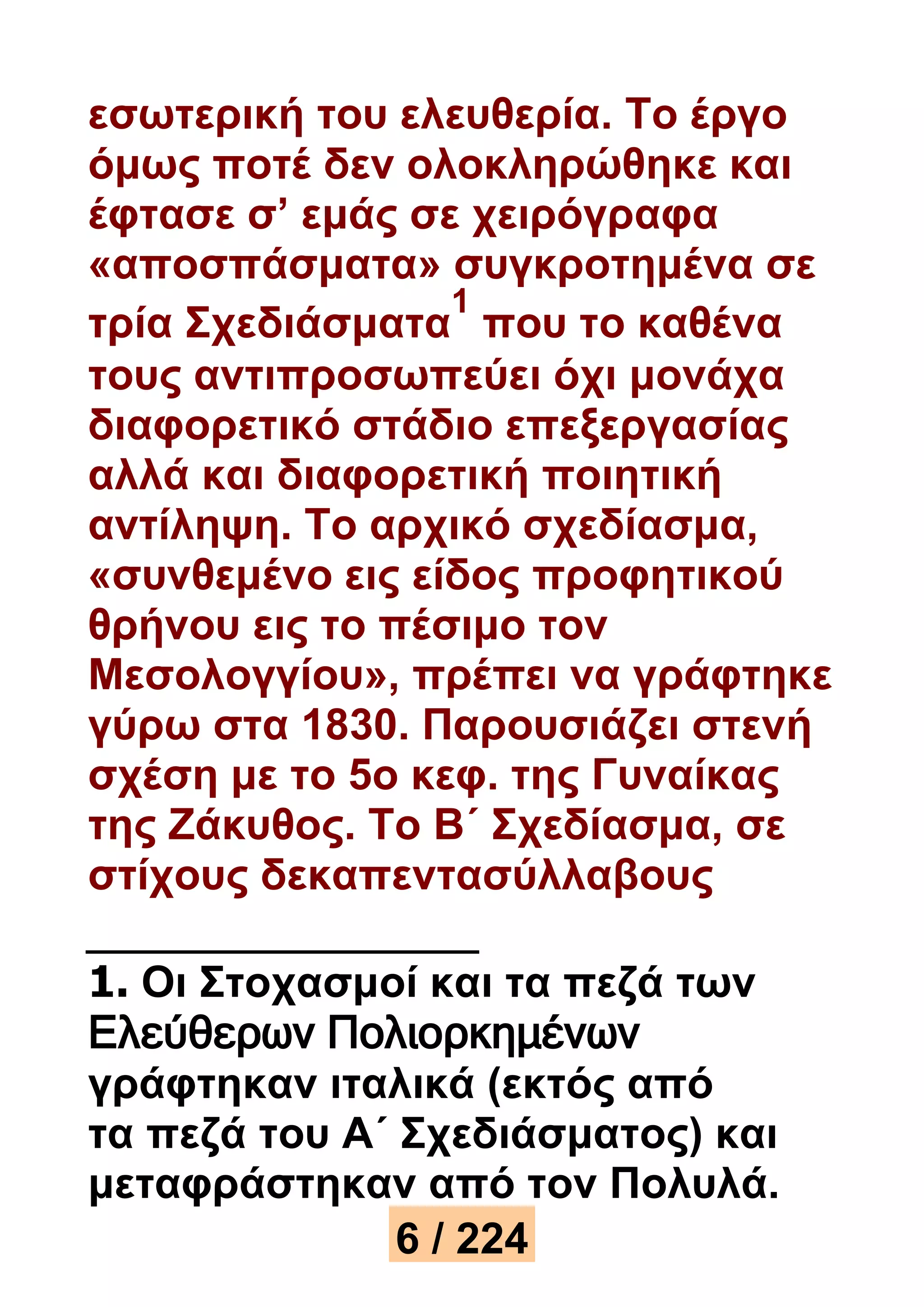 εσωτερική του ελευθερία. Το έργο 
όμως ποτέ δεν ολοκληρώθηκε και 
έφτασε σ’ εμάς σε χειρόγραφα 
«αποσπάσματα» συγκροτημένα σε 
1 
τρία Σχεδιάσματα 
που το καθένα 
τους αντιπροσωπεύει όχι μονάχα 
διαφορετικό στάδιο επεξεργασίας 
αλλά και διαφορετική ποιητική 
αντίληψη. Το αρχικό σχεδίασμα, 
«συνθεμένο εις είδος προφητικού 
θρήνου εις το πέσιμο τον 
Μεσολογγίου», πρέπει να γράφτηκε 
γύρω στα 1830. Παρουσιάζει στενή 
σχέση με το 5ο κεφ. της Γυναίκας 
της Ζάκυθος. Το Β΄ Σχεδίασμα, σε 
στίχους δεκαπεντασύλλαβους 
1. Οι Στοχασμοί και τα πεζά των 
Ελεύθερων Πολιορκημένων 
γράφτηκαν ιταλικά (εκτός από 
τα πεζά του Α΄ Σχεδιάσματος) και 
μεταφράστηκαν από τον Πολυλά. 
6 / 224 
 