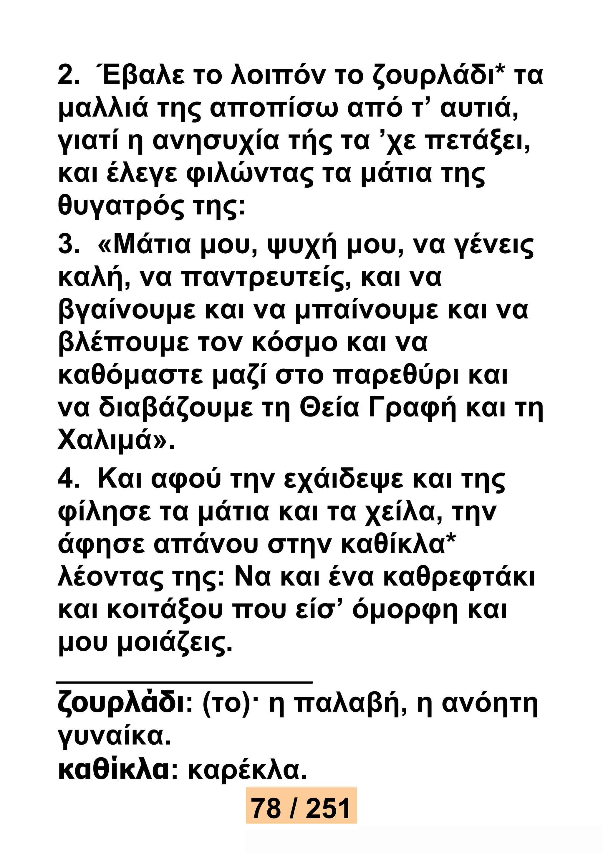 2. Έβαλε το λοιπόν το ζουρλάδι* τα 
μαλλιά της αποπίσω από τ’ αυτιά, 
γιατί η ανησυχία τής τα ’χε πετάξει, 
και έλεγε φιλώντας τα μάτια της 
θυγατρός της: 
3. «Μάτια μου, ψυχή μου, να γένεις 
καλή, να παντρευτείς, και να 
βγαίνουμε και να μπαίνουμε και να 
βλέπουμε τον κόσμο και να 
καθόμαστε μαζί στο παρεθύρι και 
να διαβάζουμε τη Θεία Γραφή και τη 
Χαλιμά». 
4. Και αφού την εχάιδεψε και της 
φίλησε τα μάτια και τα χείλα, την 
άφησε απάνου στην καθίκλα* 
λέοντας της: Να και ένα καθρεφτάκι 
και κοιτάξου που είσ’ όμορφη και 
μου μοιάζεις. 
ζουρλάδι: (το)· η παλαβή, η ανόητη 
γυναίκα. 
καθίκλα: καρέκλα. 
78 / 251 
 