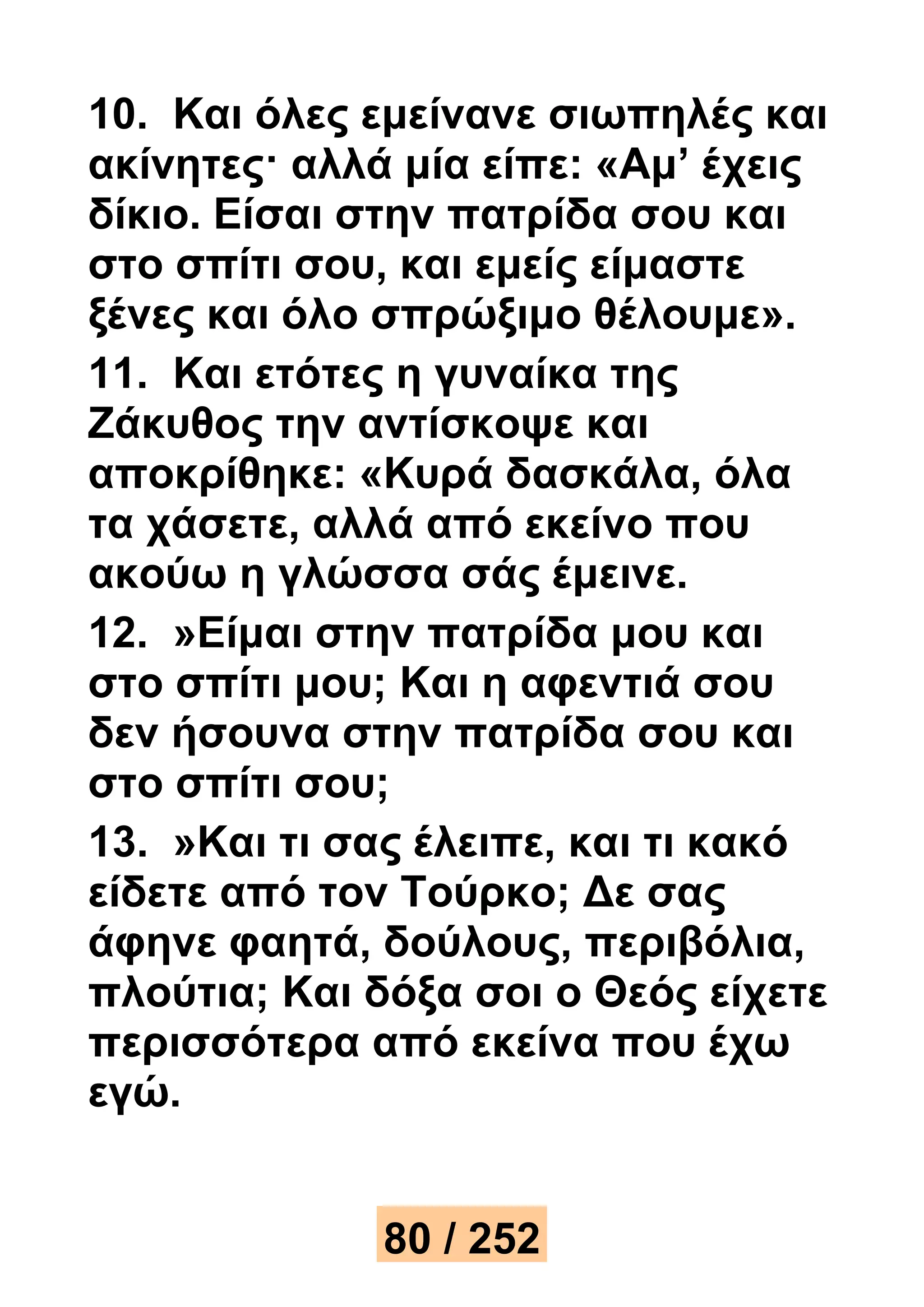 10. Και όλες εμείνανε σιωπηλές και 
ακίνητες· αλλά μία είπε: «Αμ’ έχεις 
δίκιο. Είσαι στην πατρίδα σου και 
στο σπίτι σου, και εμείς είμαστε 
ξένες και όλο σπρώξιμο θέλουμε». 
11. Και ετότες η γυναίκα της 
Ζάκυθος την αντίσκοψε και 
αποκρίθηκε: «Κυρά δασκάλα, όλα 
τα χάσετε, αλλά από εκείνο που 
ακούω η γλώσσα σάς έμεινε. 
12. »Είμαι στην πατρίδα μου και 
στο σπίτι μου; Και η αφεντιά σου 
δεν ήσουνα στην πατρίδα σου και 
στο σπίτι σου; 
13. »Και τι σας έλειπε, και τι κακό 
είδετε από τον Τούρκο; Δε σας 
άφηνε φαητά, δούλους, περιβόλια, 
πλούτια; Και δόξα σοι ο Θεός είχετε 
περισσότερα από εκείνα που έχω 
εγώ. 
80 / 252 
 
