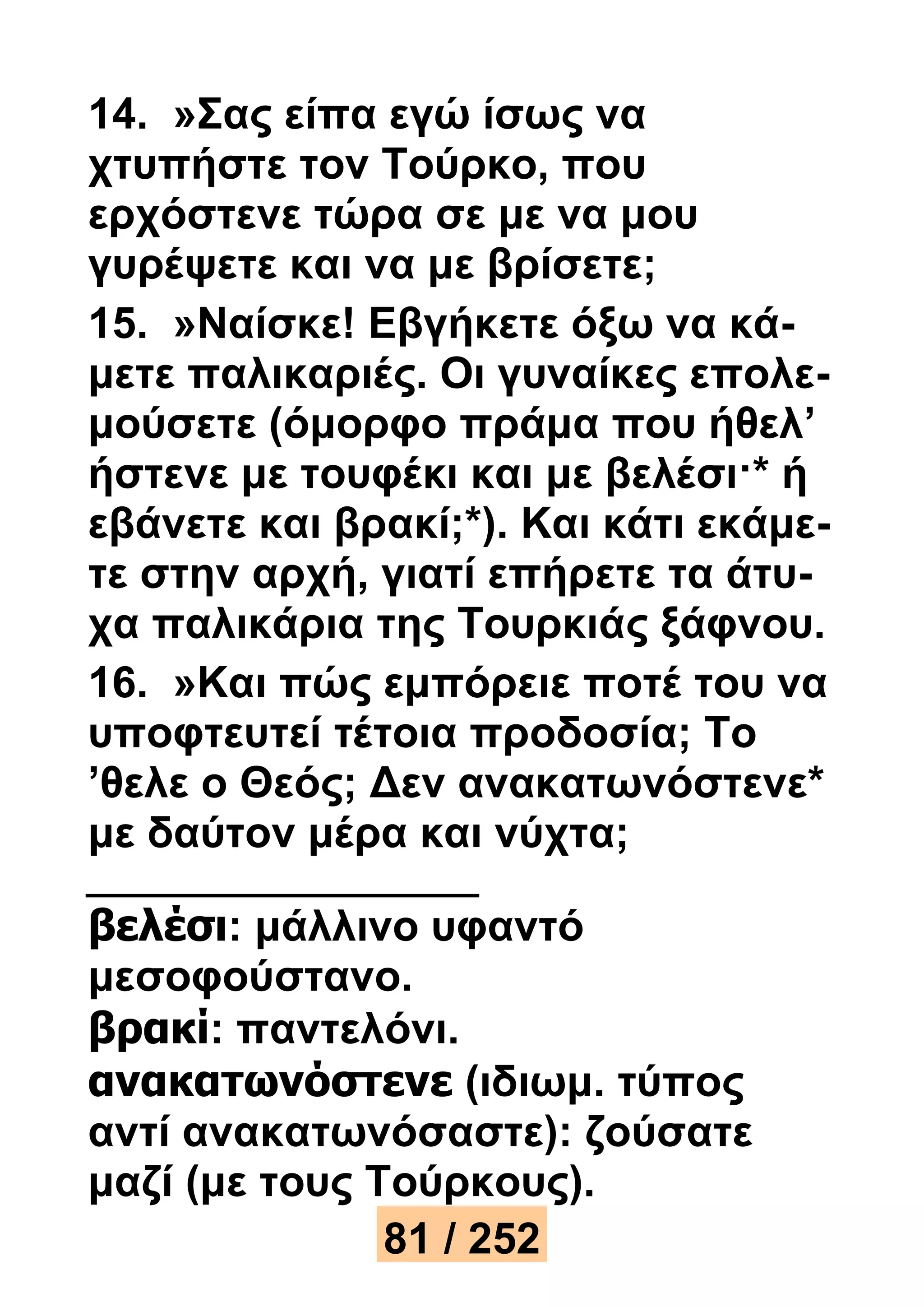 14. »Σας είπα εγώ ίσως να 
χτυπήστε τον Τούρκο, που 
ερχόστενε τώρα σε με να μου 
γυρέψετε και να με βρίσετε; 
15. »Ναίσκε! Εβγήκετε όξω να κά- 
μετε παλικαριές. Οι γυναίκες επολε- 
μούσετε (όμορφο πράμα που ήθελ’ 
ήστενε με τουφέκι και με βελέσι·* ή 
εβάνετε και βρακί;*). Και κάτι εκάμε- 
τε στην αρχή, γιατί επήρετε τα άτυ- 
χα παλικάρια της Τουρκιάς ξάφνου. 
16. »Και πώς εμπόρειε ποτέ του να 
υποφτευτεί τέτοια προδοσία; Το 
’θελε ο Θεός; Δεν ανακατωνόστενε* 
με δαύτον μέρα και νύχτα; 
βελέσι: μάλλινο υφαντό 
μεσοφούστανο. 
βρακί: παντελόνι. 
ανακατωνόστενε (ιδιωμ. τύπος 
αντί ανακατωνόσαστε): ζούσατε 
μαζί (με τους Τούρκους). 
81 / 252 
 