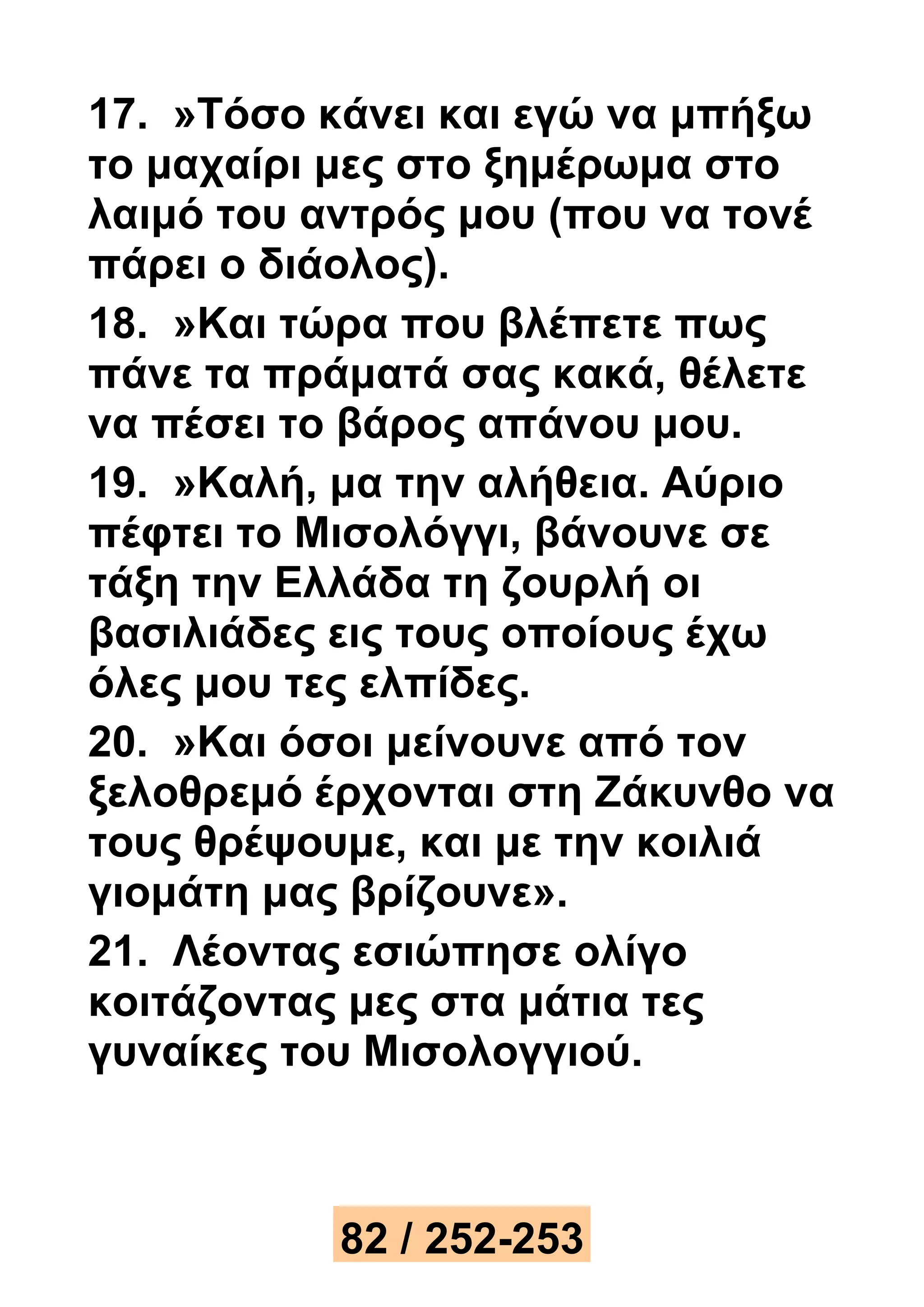 17. »Τόσο κάνει και εγώ να μπήξω 
το μαχαίρι μες στο ξημέρωμα στο 
λαιμό του αντρός μου (που να τονέ 
πάρει ο διάολος). 
18. »Και τώρα που βλέπετε πως 
πάνε τα πράματά σας κακά, θέλετε 
να πέσει το βάρος απάνου μου. 
19. »Καλή, μα την αλήθεια. Αύριο 
πέφτει το Μισολόγγι, βάνουνε σε 
τάξη την Ελλάδα τη ζουρλή οι 
βασιλιάδες εις τους οποίους έχω 
όλες μου τες ελπίδες. 
20. »Και όσοι μείνουνε από τον 
ξελοθρεμό έρχονται στη Ζάκυνθο να 
τους θρέψουμε, και με την κοιλιά 
γιομάτη μας βρίζουνε». 
21. Λέοντας εσιώπησε ολίγο 
κοιτάζοντας μες στα μάτια τες 
γυναίκες του Μισολογγιού. 
82 / 252-253 
 