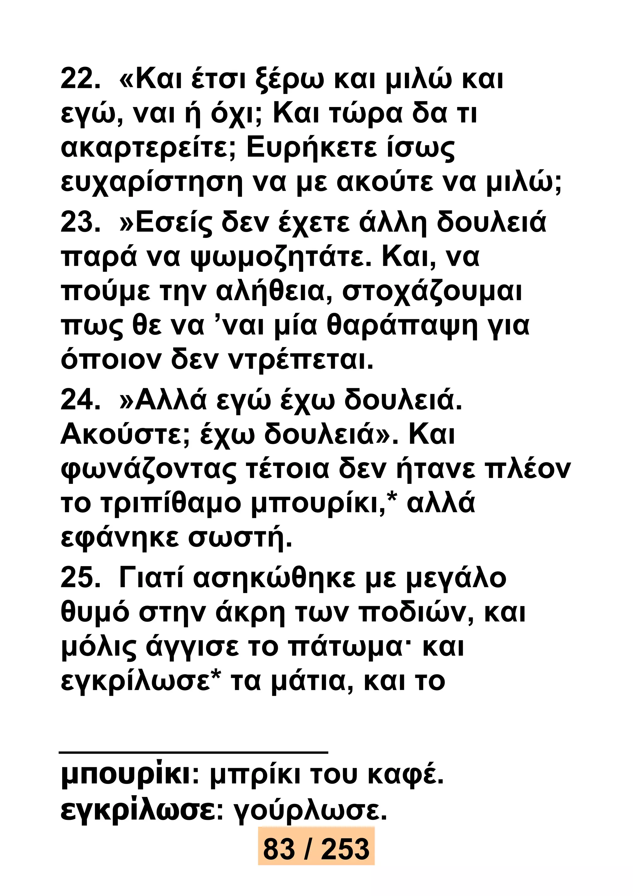 22. «Και έτσι ξέρω και μιλώ και 
εγώ, ναι ή όχι; Και τώρα δα τι 
ακαρτερείτε; Ευρήκετε ίσως 
ευχαρίστηση να με ακούτε να μιλώ; 
23. »Εσείς δεν έχετε άλλη δουλειά 
παρά να ψωμοζητάτε. Και, να 
πούμε την αλήθεια, στοχάζουμαι 
πως θε να ’ναι μία θαράπαψη για 
όποιον δεν ντρέπεται. 
24. »Αλλά εγώ έχω δουλειά. 
Ακούστε; έχω δουλειά». Και 
φωνάζοντας τέτοια δεν ήτανε πλέον 
το τριπίθαμο μπουρίκι,* αλλά 
εφάνηκε σωστή. 
25. Γιατί ασηκώθηκε με μεγάλο 
θυμό στην άκρη των ποδιών, και 
μόλις άγγισε το πάτωμα· και 
εγκρίλωσε* τα μάτια, και το 
μπουρίκι: μπρίκι του καφέ. 
εγκρίλωσε: γούρλωσε. 
83 / 253 
 