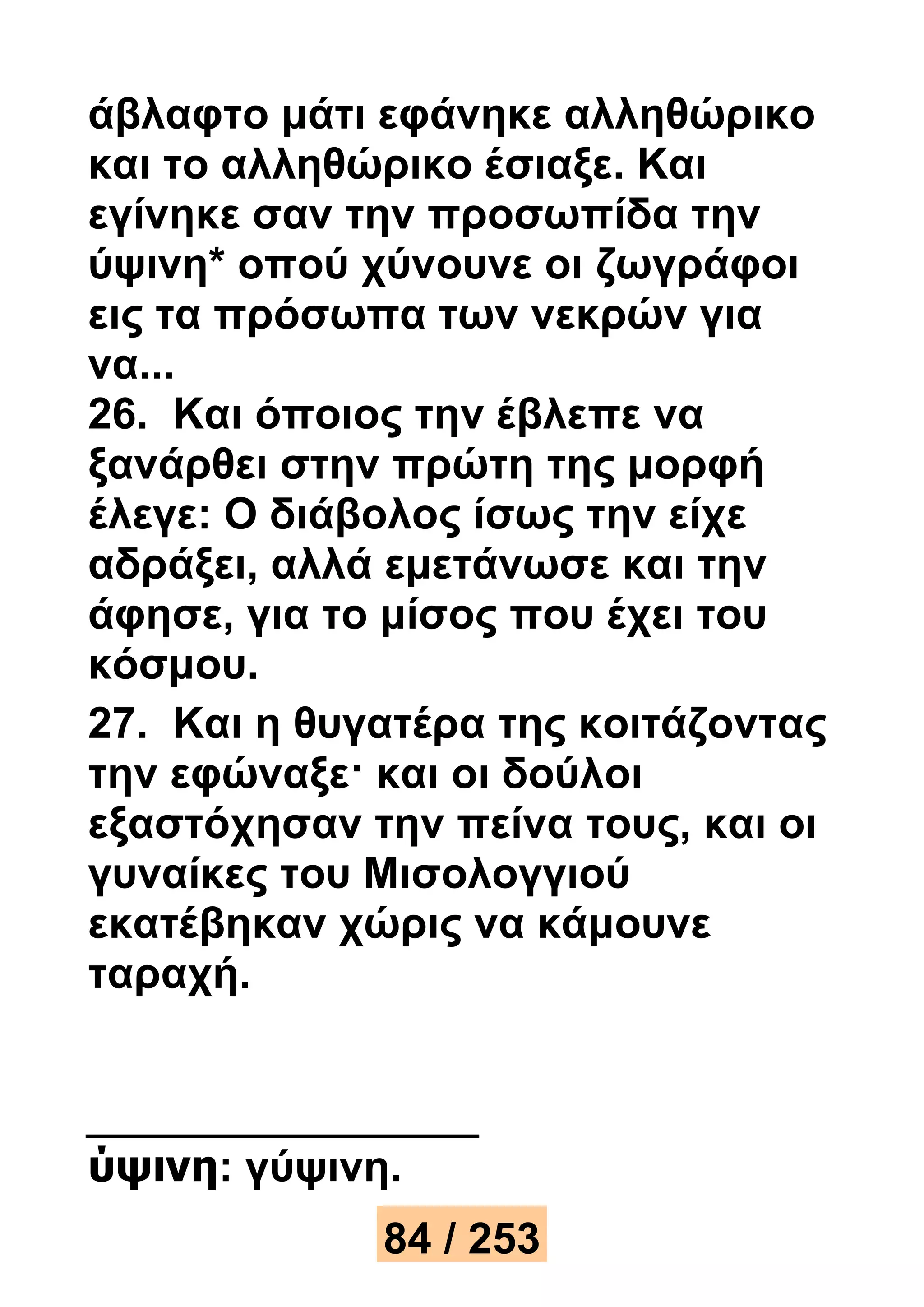 άβλαφτο μάτι εφάνηκε αλληθώρικο 
και το αλληθώρικο έσιαξε. Και 
εγίνηκε σαν την προσωπίδα την 
ύψινη* οπού χύνουνε οι ζωγράφοι 
εις τα πρόσωπα των νεκρών για 
να... 
26. Και όποιος την έβλεπε να 
ξανάρθει στην πρώτη της μορφή 
έλεγε: Ο διάβολος ίσως την είχε 
αδράξει, αλλά εμετάνωσε και την 
άφησε, για το μίσος που έχει του 
κόσμου. 
27. Και η θυγατέρα της κοιτάζοντας 
την εφώναξε· και οι δούλοι 
εξαστόχησαν την πείνα τους, και οι 
γυναίκες του Μισολογγιού 
εκατέβηκαν χώρις να κάμουνε 
ταραχή. 
ύψινη: γύψινη. 
84 / 253 
 