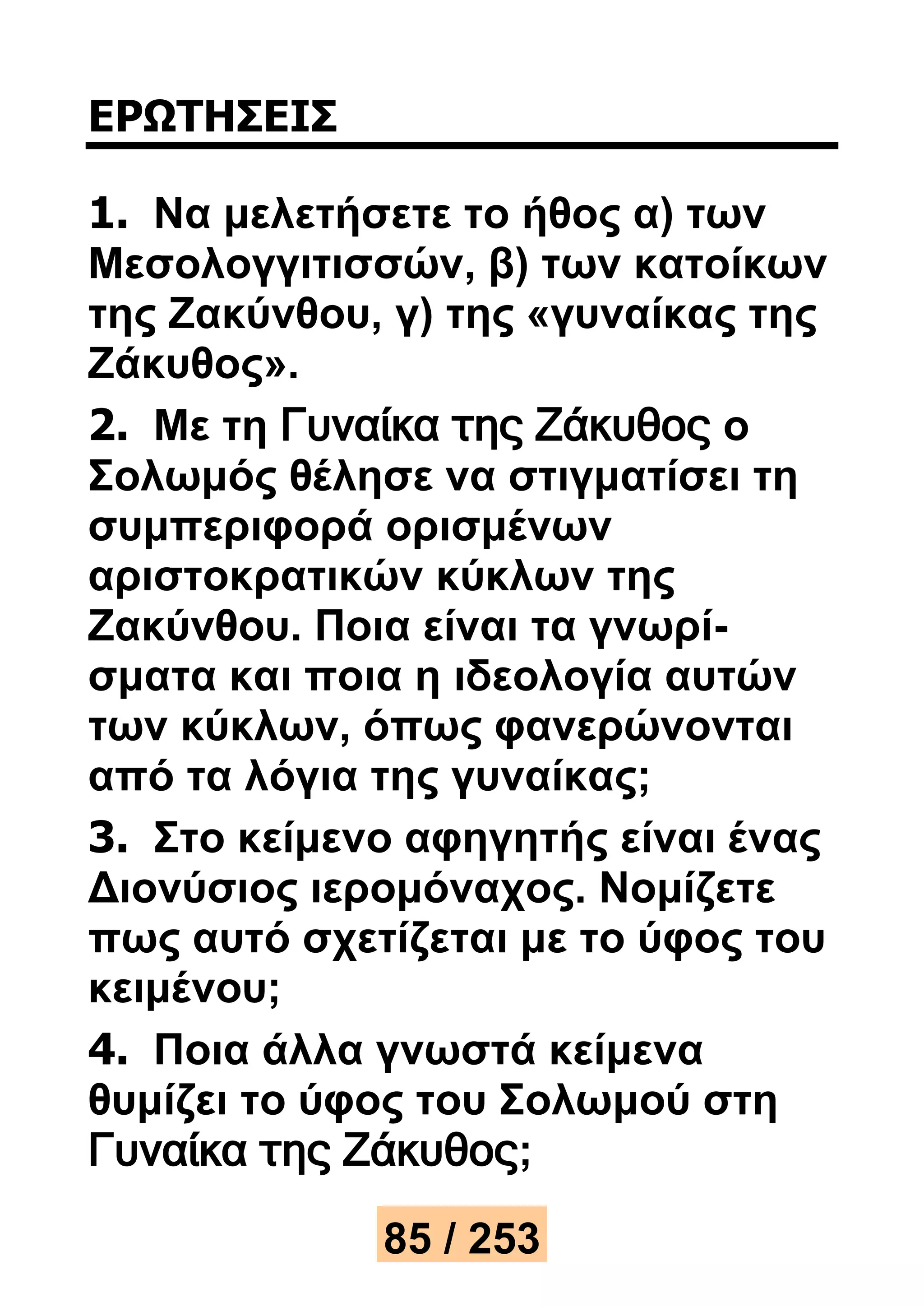 ΕΡΩΤΗΣΕΙΣ 
1. Να μελετήσετε το ήθος α) των 
Μεσολογγιτισσών, β) των κατοίκων 
της Ζακύνθου, γ) της «γυναίκας της 
Ζάκυθος». 
2. Με τη Γυναίκα της Ζάκυθος ο 
Σολωμός θέλησε να στιγματίσει τη 
συμπεριφορά ορισμένων 
αριστοκρατικών κύκλων της 
Ζακύνθου. Ποια είναι τα γνωρί- 
σματα και ποια η ιδεολογία αυτών 
των κύκλων, όπως φανερώνονται 
από τα λόγια της γυναίκας; 
3. Στο κείμενο αφηγητής είναι ένας 
Διονύσιος ιερομόναχος. Νομίζετε 
πως αυτό σχετίζεται με το ύφος του 
κειμένου; 
4. Ποια άλλα γνωστά κείμενα 
θυμίζει το ύφος του Σολωμού στη 
Γυναίκα της Ζάκυθος; 
85 / 253 
 