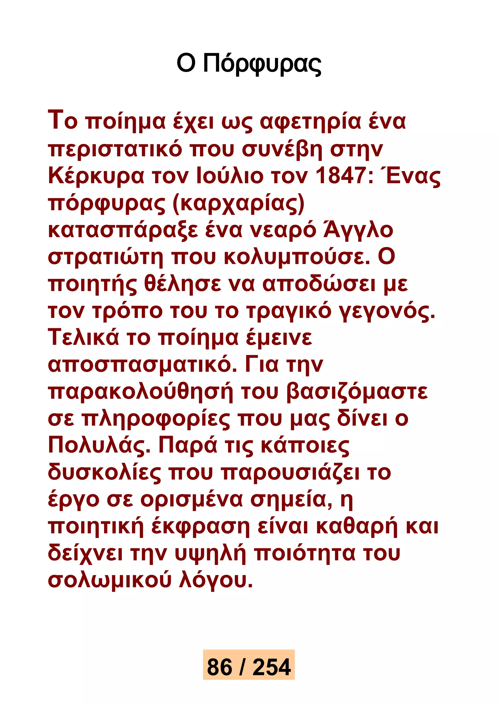 Ο Πόρφυρας 
Το ποίημα έχει ως αφετηρία ένα 
περιστατικό που συνέβη στην 
Κέρκυρα τον Ιούλιο τον 1847: Ένας 
πόρφυρας (καρχαρίας) 
κατασπάραξε ένα νεαρό Άγγλο 
στρατιώτη που κολυμπούσε. Ο 
ποιητής θέλησε να αποδώσει με 
τον τρόπο του το τραγικό γεγονός. 
Τελικά το ποίημα έμεινε 
αποσπασματικό. Για την 
παρακολούθησή του βασιζόμαστε 
σε πληροφορίες που μας δίνει ο 
Πολυλάς. Παρά τις κάποιες 
δυσκολίες που παρουσιάζει το 
έργο σε ορισμένα σημεία, η 
ποιητική έκφραση είναι καθαρή και 
δείχνει την υψηλή ποιότητα του 
σολωμικού λόγου. 
86 / 254 
 