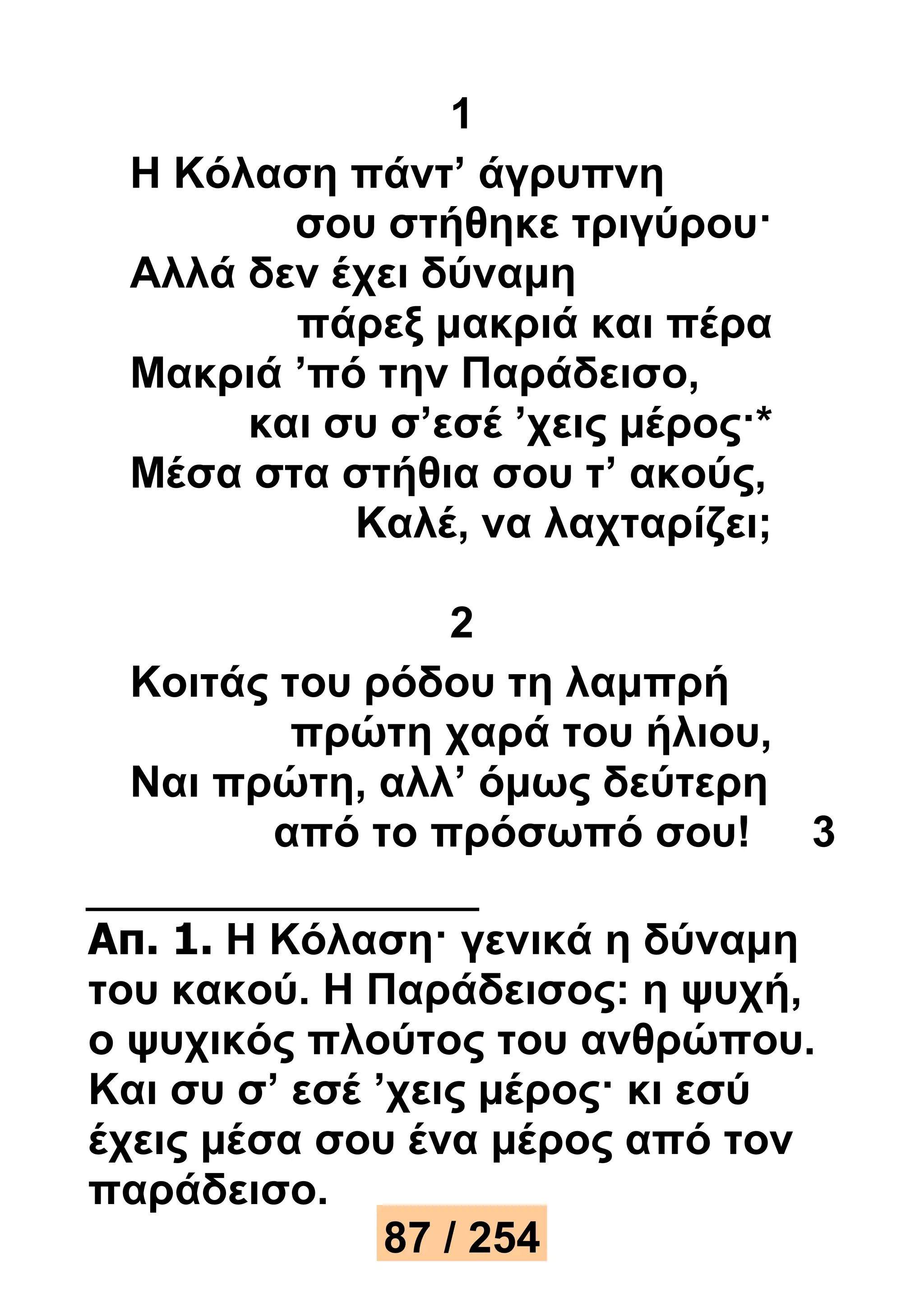 1 
Η Κόλαση πάντ’ άγρυπνη 
σου στήθηκε τριγύρου· 
Αλλά δεν έχει δύναμη 
πάρεξ μακριά και πέρα 
Μακριά ’πό την Παράδεισο, 
και συ σ’εσέ ’χεις μέρος·* 
Μέσα στα στήθια σου τ’ ακούς, 
Καλέ, να λαχταρίζει; 
2 
Κοιτάς του ρόδου τη λαμπρή 
πρώτη χαρά του ήλιου, 
Ναι πρώτη, αλλ’ όμως δεύτερη 
από το πρόσωπό σου! 3 
Απ. 1. Η Κόλαση· γενικά η δύναμη 
του κακού. Η Παράδεισος: η ψυχή, 
ο ψυχικός πλούτος του ανθρώπου. 
Και συ σ’ εσέ ’χεις μέρος· κι εσύ 
έχεις μέσα σου ένα μέρος από τον 
παράδεισο. 
87 / 254 
 