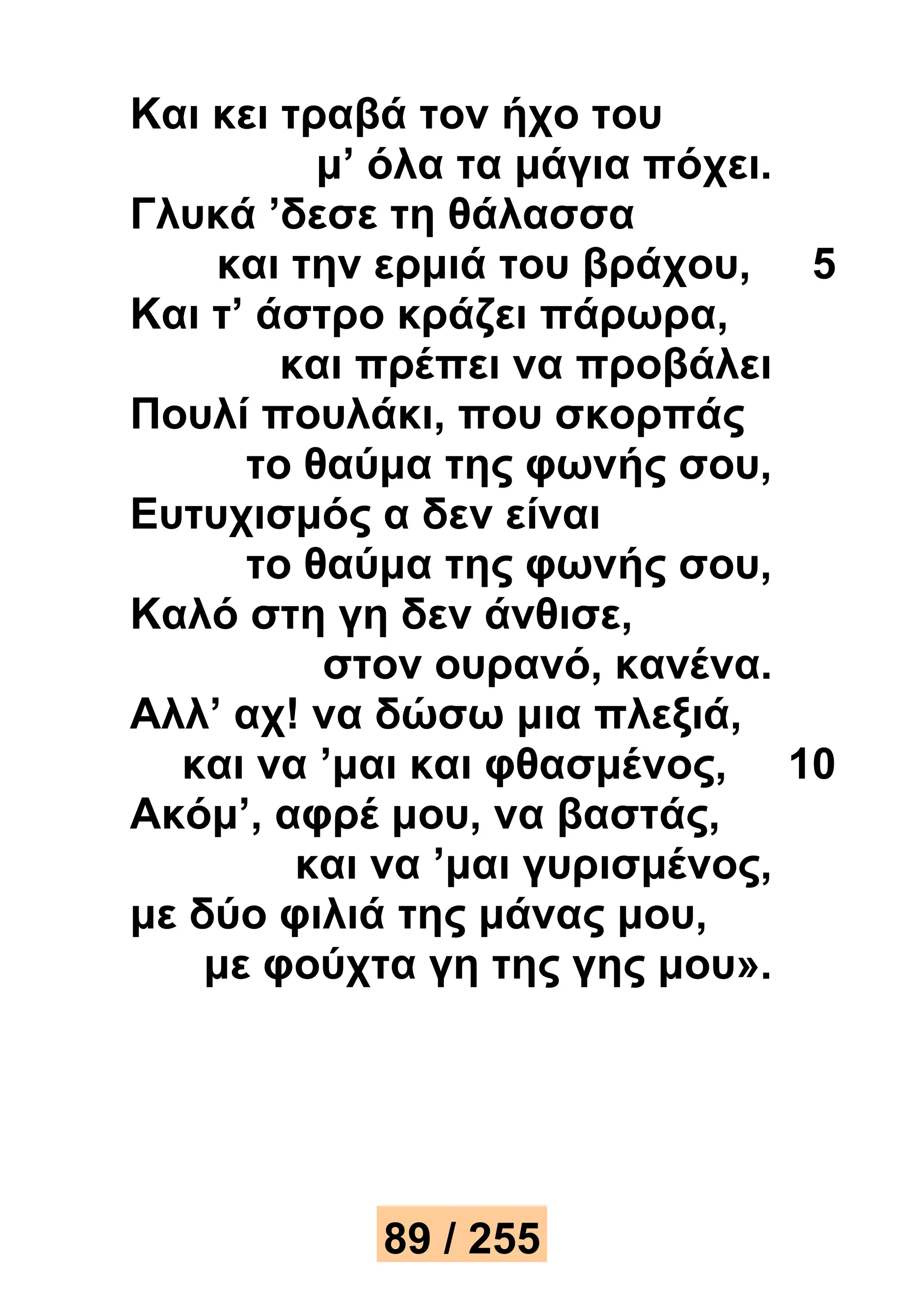 Και κει τραβά τον ήχο του 
μ’ όλα τα μάγια πόχει. 
Γλυκά ’δεσε τη θάλασσα 
και την ερμιά του βράχου, 5 
Και τ’ άστρο κράζει πάρωρα, 
και πρέπει να προβάλει 
Πουλί πουλάκι, που σκορπάς 
το θαύμα της φωνής σου, 
Ευτυχισμός α δεν είναι 
το θαύμα της φωνής σου, 
Καλό στη γη δεν άνθισε, 
στον ουρανό, κανένα. 
Αλλ’ αχ! να δώσω μια πλεξιά, 
και να ’μαι και φθασμένος, 10 
Ακόμ’, αφρέ μου, να βαστάς, 
και να ’μαι γυρισμένος, 
με δύο φιλιά της μάνας μου, 
με φούχτα γη της γης μου». 
89 / 255 
 