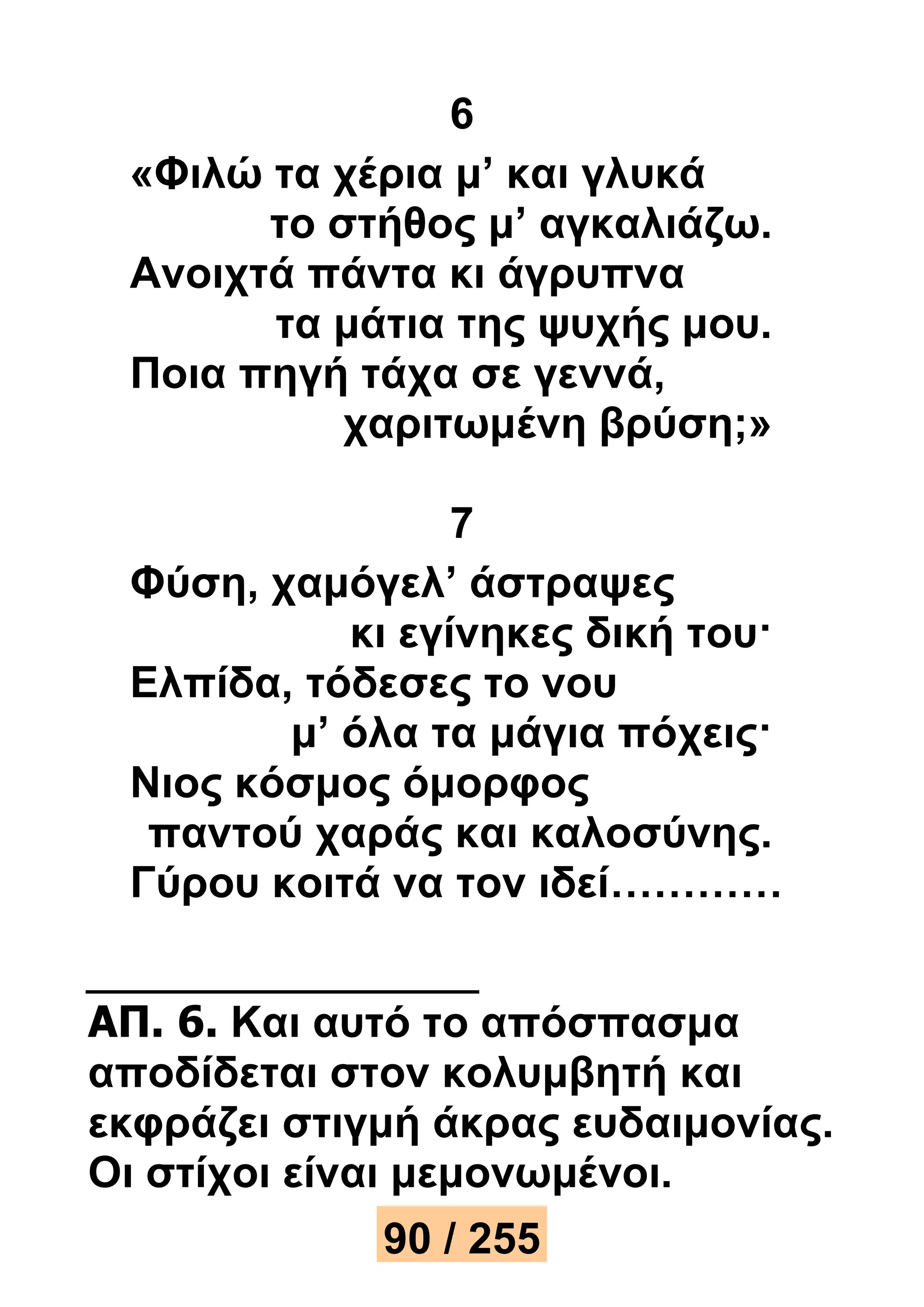 6 
«Φιλώ τα χέρια μ’ και γλυκά 
το στήθος μ’ αγκαλιάζω. 
Ανοιχτά πάντα κι άγρυπνα 
τα μάτια της ψυχής μου. 
Ποια πηγή τάχα σε γεννά, 
χαριτωμένη βρύση;» 
7 
Φύση, χαμόγελ’ άστραψες 
κι εγίνηκες δική του· 
Ελπίδα, τόδεσες το νου 
μ’ όλα τα μάγια πόχεις· 
Νιος κόσμος όμορφος 
παντού χαράς και καλοσύνης. 
Γύρου κοιτά να τον ιδεί………… 
ΑΠ. 6. Και αυτό το απόσπασμα 
αποδίδεται στον κολυμβητή και 
εκφράζει στιγμή άκρας ευδαιμονίας. 
Οι στίχοι είναι μεμονωμένοι. 
90 / 255 
 