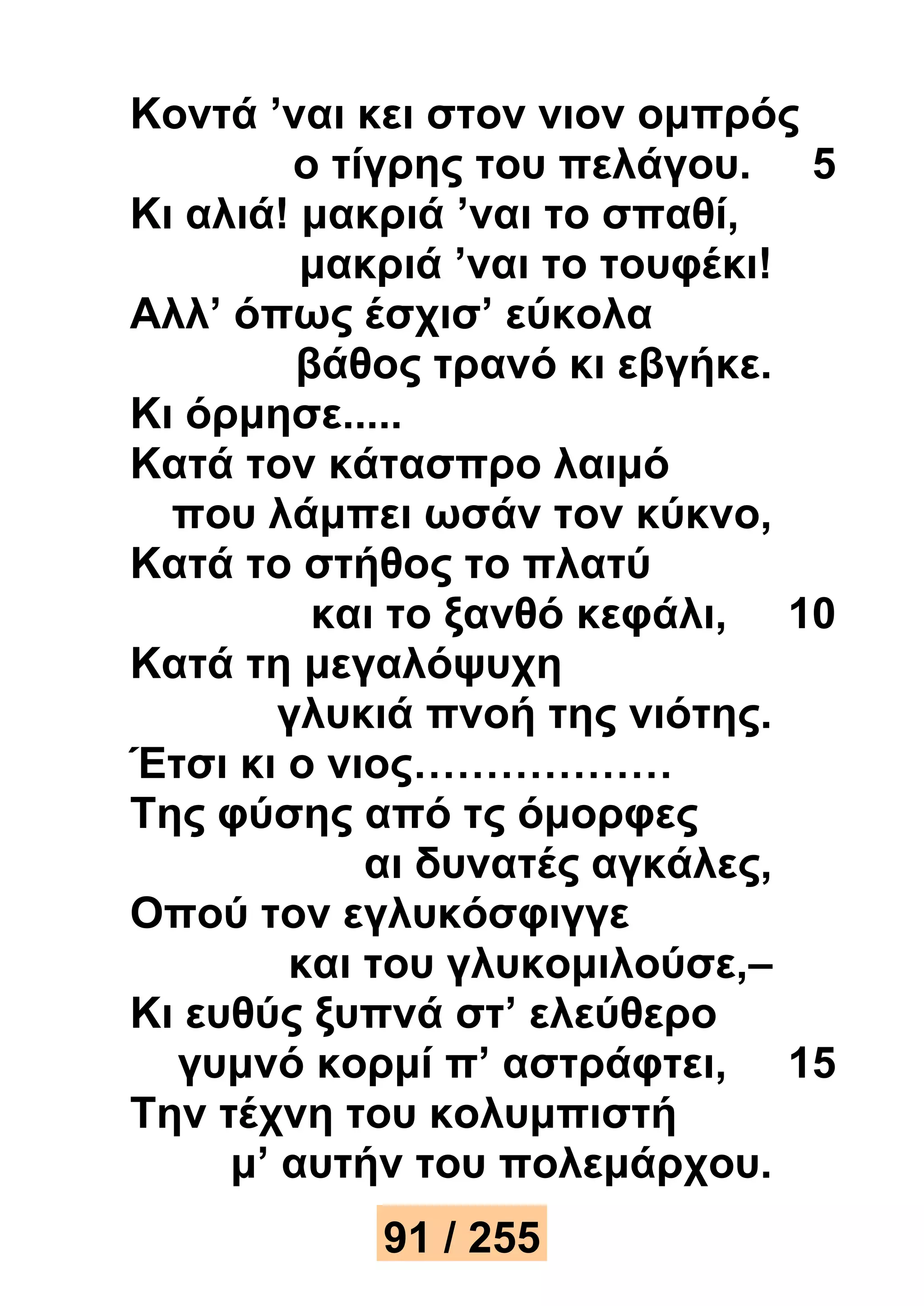 Κοντά ’ναι κει στον νιον ομπρός 
ο τίγρης του πελάγου. 5 
Κι αλιά! μακριά ’ναι το σπαθί, 
μακριά ’ναι το τουφέκι! 
Αλλ’ όπως έσχισ’ εύκολα 
βάθος τρανό κι εβγήκε. 
Κι όρμησε..... 
Κατά τον κάτασπρο λαιμό 
που λάμπει ωσάν τον κύκνο, 
Κατά το στήθος το πλατύ 
και το ξανθό κεφάλι, 10 
Κατά τη μεγαλόψυχη 
γλυκιά πνοή της νιότης. 
Έτσι κι ο νιος……………… 
Της φύσης από τς όμορφες 
αι δυνατές αγκάλες, 
Οπού τον εγλυκόσφιγγε 
και του γλυκομιλούσε,– 
Κι ευθύς ξυπνά στ’ ελεύθερο 
γυμνό κορμί π’ αστράφτει, 15 
Την τέχνη του κολυμπιστή 
μ’ αυτήν του πολεμάρχου. 
91 / 255 
 