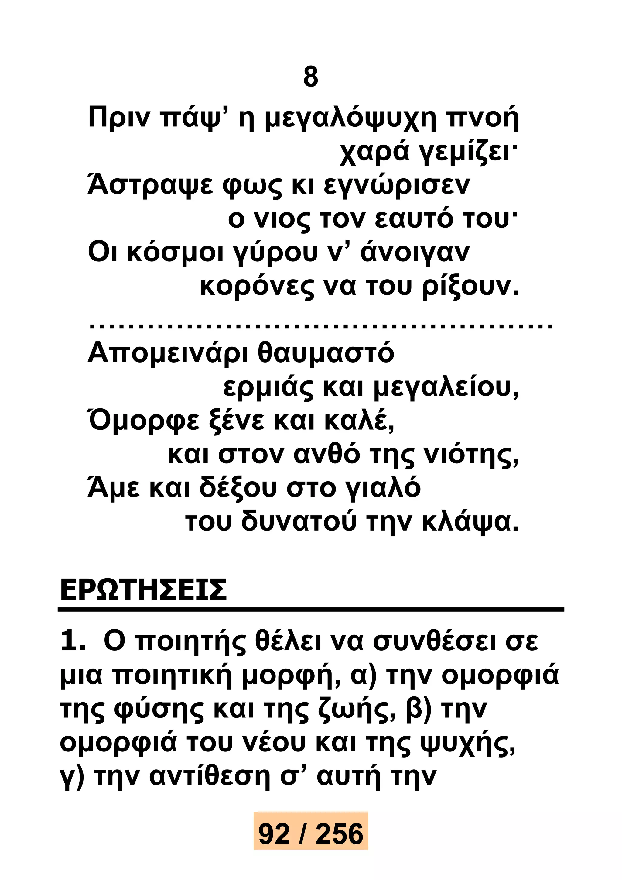 8 
Πριν πάψ’ η μεγαλόψυχη πνοή 
χαρά γεμίζει· 
Άστραψε φως κι εγνώρισεν 
ο νιος τον εαυτό του· 
Οι κόσμοι γύρου ν’ άνοιγαν 
κορόνες να του ρίξουν. 
………………………………………… 
Απομεινάρι θαυμαστό 
ερμιάς και μεγαλείου, 
Όμορφε ξένε και καλέ, 
και στον ανθό της νιότης, 
Άμε και δέξου στο γιαλό 
του δυνατού την κλάψα. 
ΕΡΩΤΗΣΕΙΣ 
1. Ο ποιητής θέλει να συνθέσει σε 
μια ποιητική μορφή, α) την ομορφιά 
της φύσης και της ζωής, β) την 
ομορφιά του νέου και της ψυχής, 
γ) την αντίθεση σ’ αυτή την 
92 / 256 
 