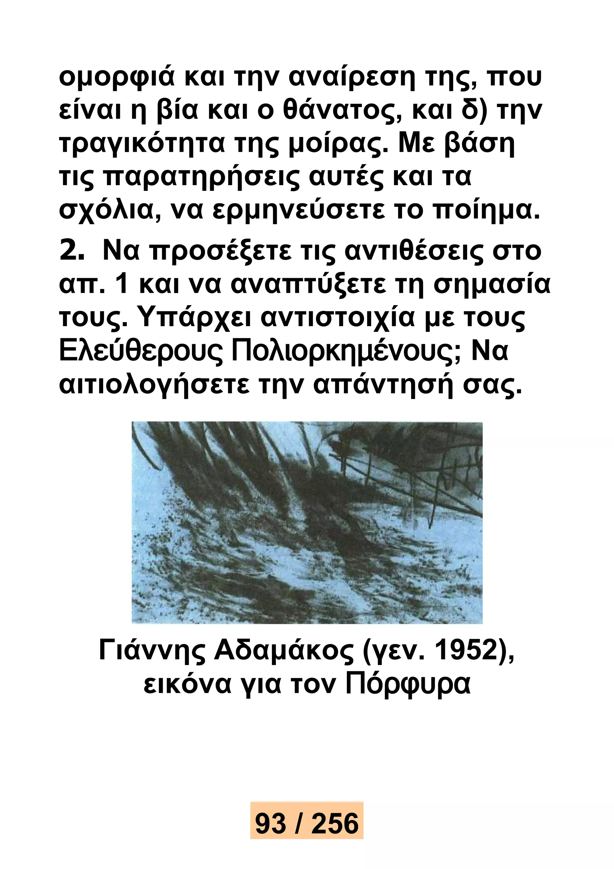 ομορφιά και την αναίρεση της, που 
είναι η βία και ο θάνατος, και δ) την 
τραγικότητα της μοίρας. Με βάση 
τις παρατηρήσεις αυτές και τα 
σχόλια, να ερμηνεύσετε το ποίημα. 
2. Να προσέξετε τις αντιθέσεις στο 
απ. 1 και να αναπτύξετε τη σημασία 
τους. Υπάρχει αντιστοιχία με τους 
Ελεύθερους Πολιορκημένους; Να 
αιτιολογήσετε την απάντησή σας. 
Γιάννης Αδαμάκος (γεν. 1952), 
εικόνα για τον Πόρφυρα 
93 / 256 
 