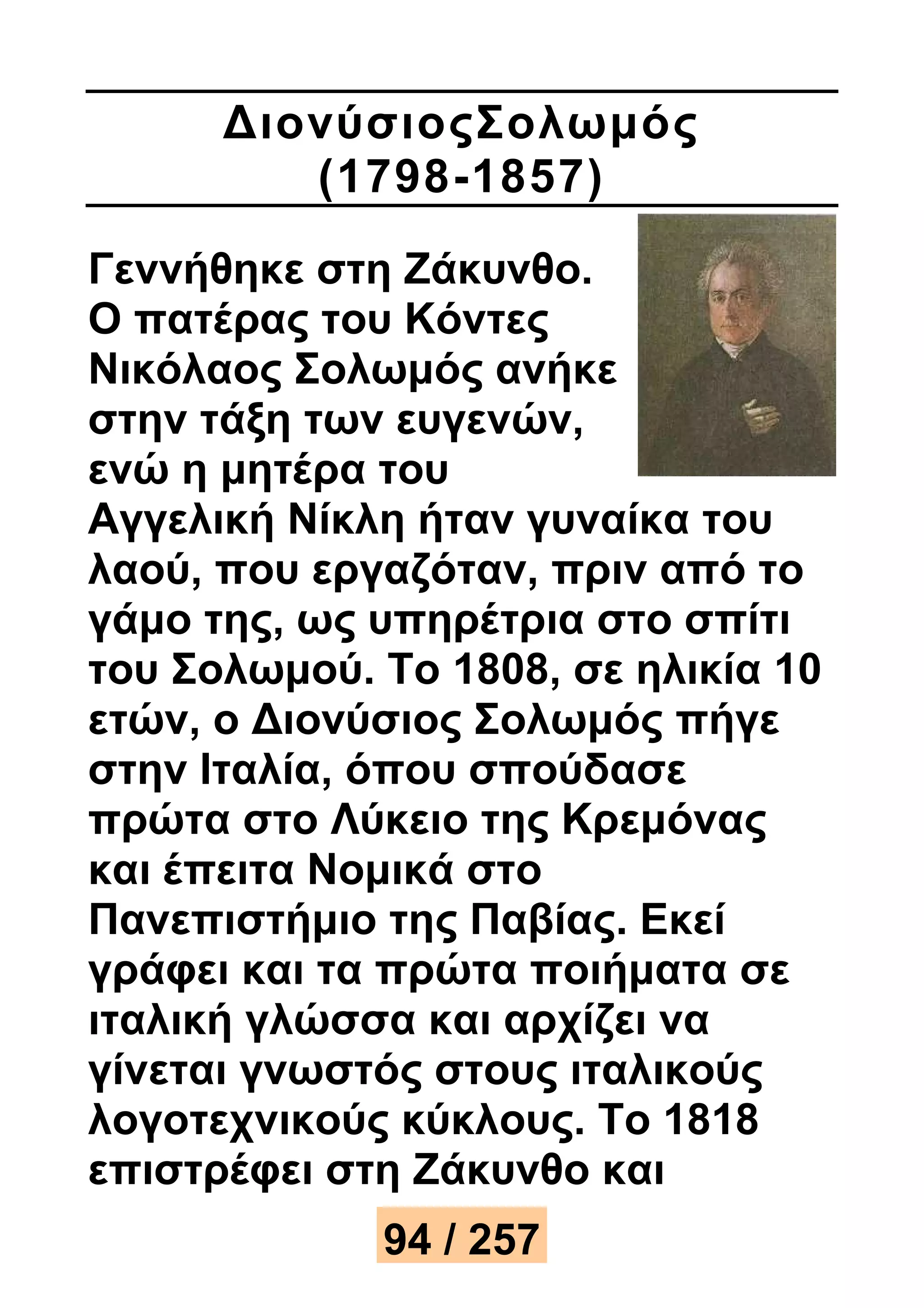 ΔιονύσιοςΣολωμός 
(1798-1857) 
Γεννήθηκε στη Ζάκυνθο. 
Ο πατέρας του Κόντες 
Νικόλαος Σολωμός ανήκε 
στην τάξη των ευγενών, 
ενώ η μητέρα του 
Αγγελική Νίκλη ήταν γυναίκα του 
λαού, που εργαζόταν, πριν από το 
γάμο της, ως υπηρέτρια στο σπίτι 
του Σολωμού. Το 1808, σε ηλικία 10 
ετών, ο Διονύσιος Σολωμός πήγε 
στην Ιταλία, όπου σπούδασε 
πρώτα στο Λύκειο της Κρεμόνας 
και έπειτα Νομικά στο 
Πανεπιστήμιο της Παβίας. Εκεί 
γράφει και τα πρώτα ποιήματα σε 
ιταλική γλώσσα και αρχίζει να 
γίνεται γνωστός στους ιταλικούς 
λογοτεχνικούς κύκλους. Το 1818 
επιστρέφει στη Ζάκυνθο και 
94 / 257 
 