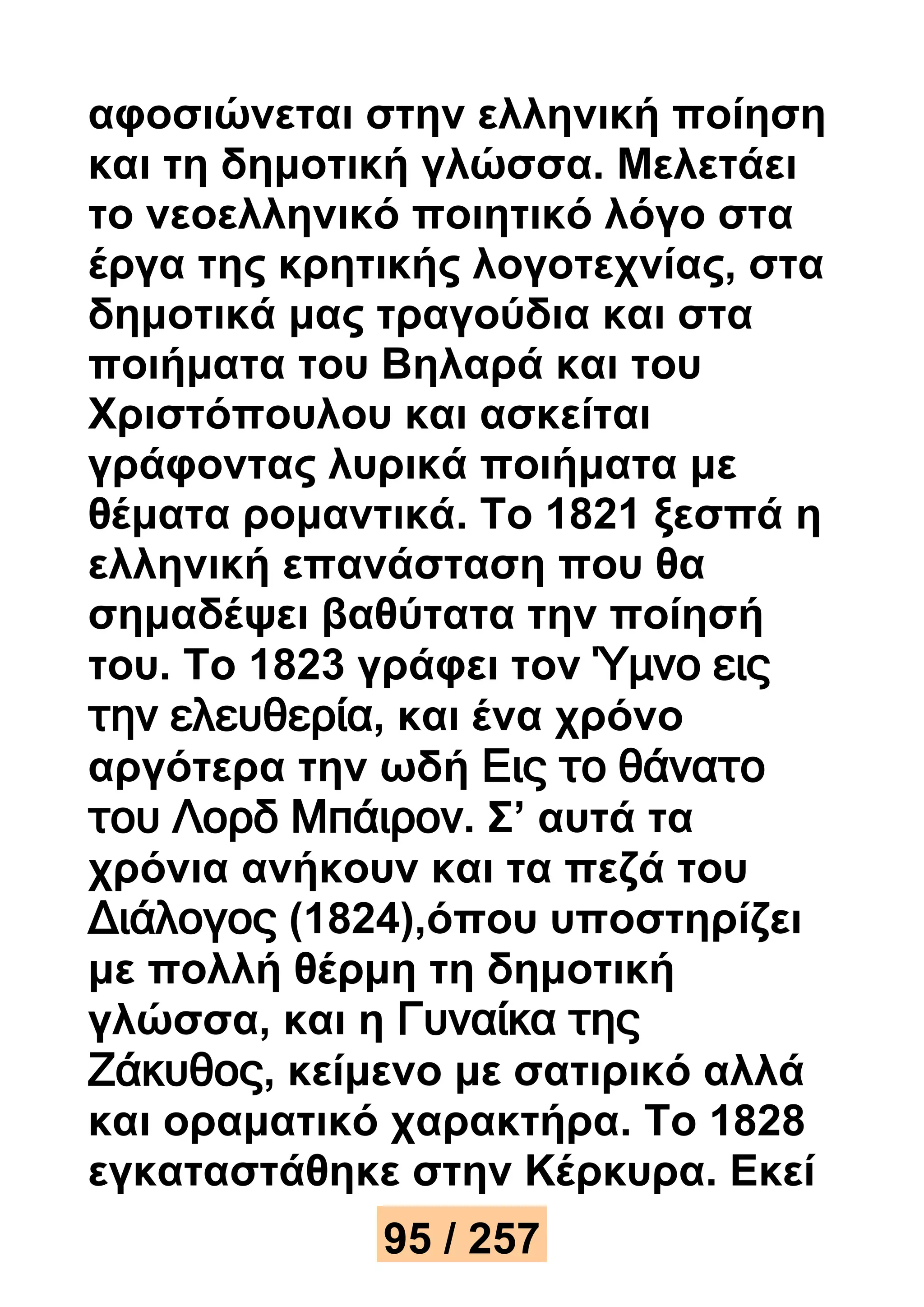 αφοσιώνεται στην ελληνική ποίηση 
και τη δημοτική γλώσσα. Μελετάει 
το νεοελληνικό ποιητικό λόγο στα 
έργα της κρητικής λογοτεχνίας, στα 
δημοτικά μας τραγούδια και στα 
ποιήματα του Βηλαρά και του 
Χριστόπουλου και ασκείται 
γράφοντας λυρικά ποιήματα με 
θέματα ρομαντικά. Το 1821 ξεσπά η 
ελληνική επανάσταση που θα 
σημαδέψει βαθύτατα την ποίησή 
του. Το 1823 γράφει τον Ύμνο εις 
την ελευθερία, και ένα χρόνο 
αργότερα την ωδή Εις το θάνατο 
του Λορδ Μπάιρον. Σ’ αυτά τα 
χρόνια ανήκουν και τα πεζά του 
Διάλογος (1824),όπου υποστηρίζει 
με πολλή θέρμη τη δημοτική 
γλώσσα, και η Γυναίκα της 
Ζάκυθος, κείμενο με σατιρικό αλλά 
και οραματικό χαρακτήρα. Το 1828 
εγκαταστάθηκε στην Κέρκυρα. Εκεί 
95 / 257 
 