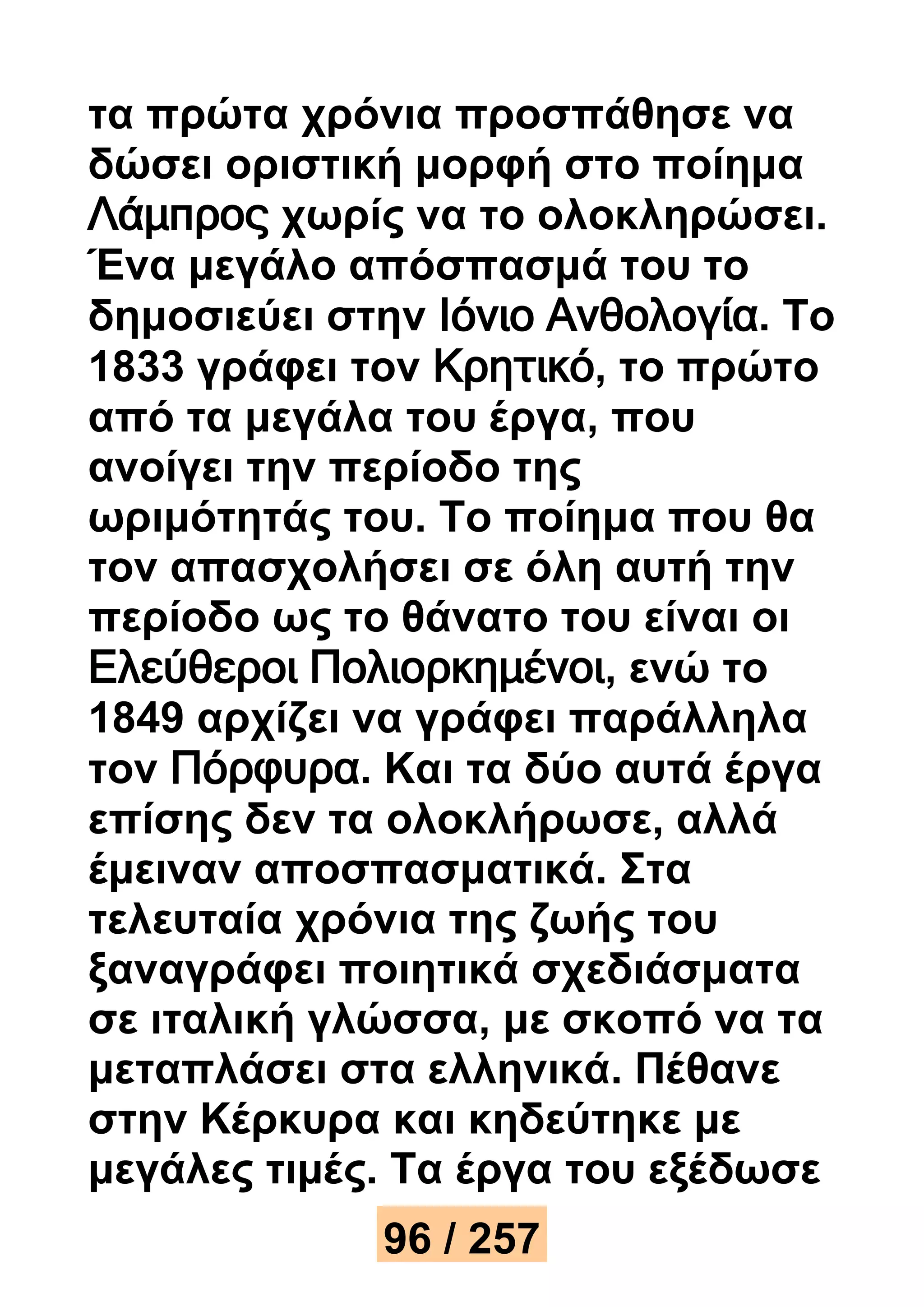 τα πρώτα χρόνια προσπάθησε να 
δώσει οριστική μορφή στο ποίημα 
Λάμπρος χωρίς να το ολοκληρώσει. 
Ένα μεγάλο απόσπασμά του το 
δημοσιεύει στην Ιόνιο Ανθολογία. Το 
1833 γράφει τον Κρητικό, το πρώτο 
από τα μεγάλα του έργα, που 
ανοίγει την περίοδο της 
ωριμότητάς του. Το ποίημα που θα 
τον απασχολήσει σε όλη αυτή την 
περίοδο ως το θάνατο του είναι οι 
Ελεύθεροι Πολιορκημένοι, ενώ το 
1849 αρχίζει να γράφει παράλληλα 
τον Πόρφυρα. Και τα δύο αυτά έργα 
επίσης δεν τα ολοκλήρωσε, αλλά 
έμειναν αποσπασματικά. Στα 
τελευταία χρόνια της ζωής του 
ξαναγράφει ποιητικά σχεδιάσματα 
σε ιταλική γλώσσα, με σκοπό να τα 
μεταπλάσει στα ελληνικά. Πέθανε 
στην Κέρκυρα και κηδεύτηκε με 
μεγάλες τιμές. Τα έργα του εξέδωσε 
96 / 257 
 