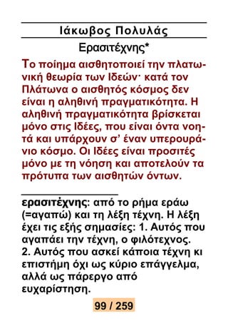 Ιάκωβος Πολυλάς 
Ερασιτέχνης* 
Το ποίημα αισθητοποιεί την πλατω- 
νική θεωρία των Ιδεών· κατά τον 
Πλάτωνα ο αισθητός κόσμος δεν 
είναι η αληθινή πραγματικότητα. Η 
αληθινή πραγματικότητα βρίσκεται 
μόνο στις Ιδέες, που είναι όντα νοη- 
τά και υπάρχουν σ’ έναν υπερουρά- 
νιο κόσμο. Οι Ιδέες είναι προσιτές 
μόνο με τη νόηση και αποτελούν τα 
πρότυπα των αισθητών όντων. 
ερασιτέχνης: από το ρήμα εράω 
(=αγαπώ) και τη λέξη τέχνη. Η λέξη 
έχει τις εξής σημασίες: 1. Αυτός που 
αγαπάει την τέχνη, ο φιλότεχνος. 
2. Αυτός που ασκεί κάποια τέχνη κι 
επιστήμη όχι ως κύριο επάγγελμα, 
αλλά ως πάρεργο από 
ευχαρίστηση. 
99 / 259 
 