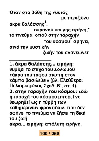 Όταν στα βάθη της νυκτός 
με περιζώνει 
άκρα θαλάσσης 
1 
, 
ουρανού και γης ειρήνη,* 
το πνεύμα, οπού στην ταραχήν 
του κόσμου 
2 
σβήνει, 
σιγά την μυστικήν 
ζωήν του ανανεώνει· 
1. άκρα θαλάσσης... ειρήνη: 
θυμίζει το στίχο του Σολωμού 
«άκρα του τάφου σιωπή στον 
κάμπο βασιλεύει» (βλ. Ελεύθεροι 
Πολιορκημένοι, Σχεδ. Β΄, στ. 1). 
2. στην ταραχήν του κόσμου: εδώ 
η ταραχή του κόσμου μπορεί να 
θεωρηθεί ως η τύρβη των 
καθημερινών φροντίδων, που δεν 
αφήνει το πνεύμα να ζήσει τη δική 
του ζωή. 
άκρα... ειρήνη: απόλυτη ειρήνη. 
100 / 259 
 