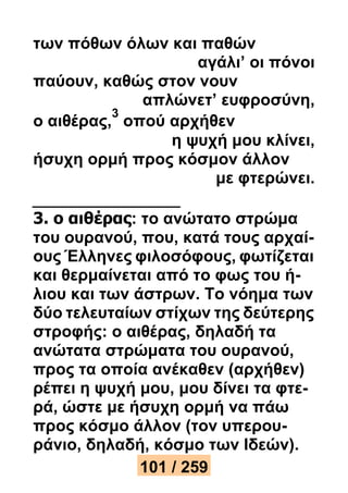 των πόθων όλων και παθών 
αγάλι’ οι πόνοι 
παύουν, καθώς στον νουν 
απλώνετ’ ευφροσύνη, 
ο αιθέρας, 
3 
οπού αρχήθεν 
η ψυχή μου κλίνει, 
ήσυχη ορμή προς κόσμον άλλον 
με φτερώνει. 
3. ο αιθέρας: το ανώτατο στρώμα 
του ουρανού, που, κατά τους αρχαί- 
ους Έλληνες φιλοσόφους, φωτίζεται 
και θερμαίνεται από το φως του ή- 
λιου και των άστρων. Το νόημα των 
δύο τελευταίων στίχων της δεύτερης 
στροφής: ο αιθέρας, δηλαδή τα 
ανώτατα στρώματα του ουρανού, 
προς τα οποία ανέκαθεν (αρχήθεν) 
ρέπει η ψυχή μου, μου δίνει τα φτε- 
ρά, ώστε με ήσυχη ορμή να πάω 
προς κόσμο άλλον (τον υπερου- 
ράνιο, δηλαδή, κόσμο των Ιδεών). 
101 / 259 
 