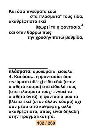 Και όσα πνεύματα εδώ 
στα πλάσματα* τους είδα, 
ακαθρέφτιστα εκεί 
θεωρεί τα η φαντασία, 
4 
και όταν θαρρώ πως 
την χρυσήν πατώ βαθμίδα, 
πλάσματα: ομοιώματα, είδωλα. 
4. Και όσα... η φαντασία: όσα 
πνεύματα (ιδέες) είδα εδώ (στον 
αισθητό κόσμο) στα είδωλά τους 
(στα πλάσματα τους· εννοεί τα 
αισθητά όντα), η φαντασία μου τα 
βλέπει εκεί (στον άλλον κόσμο) όχι 
σαν μέσα από καθρέφτη, αλλά 
ακαθρέφτιστα, όπως είναι δηλαδή 
στην πραγματικότητα. 
102 / 260 
 
