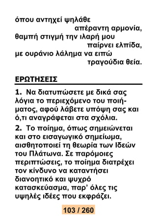όπου αντηχεί ψηλάθε 
απέραντη αρμονία, 
θαμπή στιγμή την ιλαρή μου 
παίρνει ελπίδα, 
με ουράνιο λάλημα να ειπώ 
τραγούδια θεία. 
ΕΡΩΤΗΣΕΙΣ 
1. Να διατυπώσετε με δικά σας 
λόγια το περιεχόμενο του ποιή- 
ματος, αφού λάβετε υπόψη σας και 
ό,τι αναγράφεται στα σχόλια. 
2. Το ποίημα, όπως σημειώνεται 
και στο εισαγωγικό σημείωμα, 
αισθητοποιεί τη θεωρία των Ιδεών 
του Πλάτωνα. Σε παρόμοιες 
περιπτώσεις, το ποίημα διατρέχει 
τον κίνδυνο να καταντήσει 
διανοητικό και ψυχρό 
κατασκεύασμα, παρ’ όλες τις 
υψηλές ιδέες που εκφράζει. 
103 / 260 
 