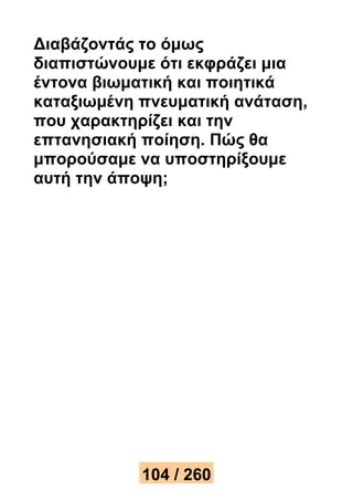 Διαβάζοντάς το όμως 
διαπιστώνουμε ότι εκφράζει μια 
έντονα βιωματική και ποιητικά 
καταξιωμένη πνευματική ανάταση, 
που χαρακτηρίζει και την 
επτανησιακή ποίηση. Πώς θα 
μπορούσαμε να υποστηρίξουμε 
αυτή την άποψη; 
104 / 260 
 