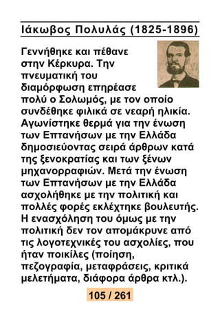 Ιάκωβος Πολυλάς (1825-1896) 
Γεννήθηκε και πέθανε 
στην Κέρκυρα. Την 
πνευματική του 
διαμόρφωση επηρέασε 
πολύ ο Σολωμός, με τον οποίο 
συνδέθηκε φιλικά σε νεαρή ηλικία. 
Αγωνίστηκε θερμά για την ένωση 
των Επτανήσων με την Ελλάδα 
δημοσιεύοντας σειρά άρθρων κατά 
της ξενοκρατίας και των ξένων 
μηχανορραφιών. Μετά την ένωση 
των Επτανήσων με την Ελλάδα 
ασχολήθηκε με την πολιτική και 
πολλές φορές εκλέχτηκε βουλευτής. 
Η ενασχόληση του όμως με την 
πολιτική δεν τον απομάκρυνε από 
τις λογοτεχνικές του ασχολίες, που 
ήταν ποικίλες (ποίηση, 
πεζογραφία, μεταφράσεις, κριτικά 
μελετήματα, διάφορα άρθρα κτλ.). 
105 / 261 
 