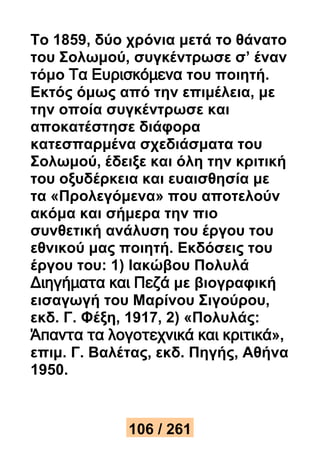 Το 1859, δύο χρόνια μετά το θάνατο 
του Σολωμού, συγκέντρωσε σ’ έναν 
τόμο Τα Ευρισκόμενα του ποιητή. 
Εκτός όμως από την επιμέλεια, με 
την οποία συγκέντρωσε και 
αποκατέστησε διάφορα 
κατεσπαρμένα σχεδιάσματα του 
Σολωμού, έδειξε και όλη την κριτική 
του οξυδέρκεια και ευαισθησία με 
τα «Προλεγόμενα» που αποτελούν 
ακόμα και σήμερα την πιο 
συνθετική ανάλυση του έργου του 
εθνικού μας ποιητή. Εκδόσεις του 
έργου του: 1) Ιακώβου Πολυλά 
Διηγήματα και Πεζά με βιογραφική 
εισαγωγή του Μαρίνου Σιγούρου, 
εκδ. Γ. Φέξη, 1917, 2) «Πολυλάς: 
Άπαντα τα λογοτεχνικά και κριτικά», 
επιμ. Γ. Βαλέτας, εκδ. Πηγής, Αθήνα 
1950. 
106 / 261 
 