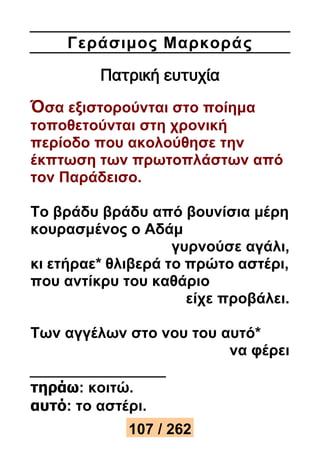 Γεράσιμος Μαρκορά ς 
Πατρική ευτυχία 
Όσα εξιστορούνται στο ποίημα 
τοποθετούνται στη χρονική 
περίοδο που ακολούθησε την 
έκπτωση των πρωτοπλάστων από 
τον Παράδεισο. 
Το βράδυ βράδυ από βουνίσια μέρη 
κουρασμένος ο Αδάμ 
γυρνούσε αγάλι, 
κι ετήραε* θλιβερά το πρώτο αστέρι, 
που αντίκρυ του καθάριο 
είχε προβάλει. 
Των αγγέλων στο νου του αυτό* 
να φέρει 
τηράω: κοιτώ. 
αυτό: το αστέρι. 
107 / 262 
 