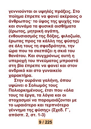 γεννιούνται οι υψηλές πράξεις. Στο 
ποίημα έπρεπε να φανεί ακέραιος ο 
άνθρωπος· το ύψος της ψυχής του 
και συνάμα τα φυσικά αισθήματα 
(έρωτας, μητρική αγάπη, 
ενθουσιασμός της δόξας, φιλοζωία, 
έρωτας προς τα κάλλη της φύσης) 
σε όλη τους τη σφοδρότητα, την 
ώρα που τα σκεπάζει η σκιά του 
θανάτου. Και συγχρόνως αυτή η 
υπεροχή του πνεύματος μπροστά 
στη βία έπρεπε να φανεί και στον 
ανδρικό και στο γυναικείο 
χαρακτήρα. 
Στην ουράνια γαλήνη, όπου 
υψώνει ο Σολωμός τους 
Πολιορκημένους, έτσι που «όλα 
τους τα έργα, τα λόγια και οι 
στοχασμοί να παρομοιάζονται με 
το ωραιότερο και τερπνότερο 
γέννημα της φύσης» (Σχεδ. Γ΄, 
απόσπ. 2, στ. 1-3) 
9 / 225 
 