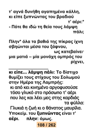 τ’ αγνά δυνήθη αγαπημένα κάλλη, 
κι είπε ξυπνώντας του βραδιού 
τ’ αέρι:* 
- Πότε θα ιδώ τη θεία τους λάμψη 
πάλι; 
Πλην* όλα τα βαθιά της πίκρας ίχνη 
σβηώνται μέσα του ξάφνου, 
ως κατεβαίνει· 
μια ματιά – μία μονάχη ομπρός του 
ρίχνει, 
κι είπε... λάμψη πάλι: Το δίστιχο 
θυμίζει τους στίχους του Σολωμού 
στην Ημέρα της Λαμπρής: 
κι από κει κινημένο αργοφυσούσε 
τόσο γλυκό στο πρόσωπο τ’ αέρι 
που λες και λέει μες στης καρδιάς 
τα φύλλα: 
Γλυκιά η ζωή κι ο θάνατος μαυρίλα. 
Υποκείμ. του ξυπνώντας είναι τ’ 
αέρι. πλην: όμως. 
108 / 262 
 