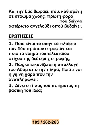 Και την Εύα θωράει, που, καθισμένη 
σε στρώμα χλόης, πρώτη φορά 
του δείχνει 
αφτέρωτο αγγελούδι οπού βυζαίνει. 
ΕΡΩΤΗΣΕΙΣ 
1. Ποιο είναι το σκηνικό πλαίσιο 
των δύο πρώτων στροφών και 
ποιο το νόημα του τελευταίου 
στίχου της δεύτερης στροφής; 
2. Πώς απεικονίζεται η απαλλαγή 
του Αδάμ από την πίκρα; Ποια είναι 
η γήινη χαρά που την 
αναπληρώνει; 
3. Δίνει ο τίτλος του ποιήματος τη 
βασική του ιδέα; 
109 / 262-263 
 