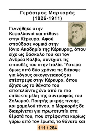 Γεράσιμος Μαρκοράς 
(1826-1911) 
Γεννήθηκε στην 
Κεφαλλονιά και πέθανε 
στην Κέρκυρα. Αφού 
σπούδασε νομικά στην 
Ιόνιο Ακαδημία της Κέρκυρας, όπου 
είχε ως δάσκαλο του και τον 
Ανδρέα Κάλβο, συνέχισε τις 
σπουδές του στην Ιταλία. Ύστερα 
όμως από δύο χρόνια τις διέκοψε 
για λόγους οικογενειακούς κι 
επέστρεψε στην Κέρκυρα, όπου 
έζησε ως το θάνατο του 
αποτελώντας ένα από τα πιο 
επίλεκτα μέλη της συντροφιάς του 
Σολωμού. Ποιητής μικρής πνοής 
και χαμηλού τόνου, ο Μαρκοράς δε 
διακρίνεται για πρωτοτυπία στα 
θέματά του, που στρέφονται κυρίως 
γύρω από τον έρωτα, το θάνατο και 
111 / 264 
 