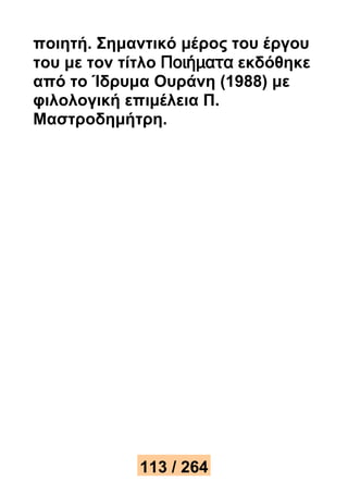 ποιητή. Σημαντικό μέρος του έργου 
του με τον τίτλο Ποιήματα εκδόθηκε 
από το Ίδρυμα Ουράνη (1988) με 
φιλολογική επιμέλεια Π. 
Μαστροδημήτρη. 
113 / 264 
 