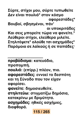 Σύρτε, στίχοι μου, σύρτε τυπωθείτε 
Δεν είναι πουλιό* στον κόσμο 
αφορεστάδες* 
Βουβοί, σβησμένοι, πάν’ 
οι υποκριτάδες 
Και σεις μπορείτε τώρα να φανείτε.* 
Λεύθεροι στίχοι, ελεύθερα μιλείτε. 
Στηλιτέψετε* ολούθε τσι ασχημάδες* 
Παρόμοια σε λαϊκούς ή σε παπάδες· 
προβόδισμα: κατευόδιο, 
προπομπή. 
πουλιό: (επίρρ.) πλέον, πιο. 
αφορεστάδες: εννοεί το δεσπότη 
και τη Σύνοδο που τον είχαν 
αφορίσει. 
φανείτε: δημοσιευθείτε. 
στηλιτεύω: στιγματίζω δημόσια, 
κατακρίνω με δριμύτητα. 
ασχημάδες: ηθικές ασχήμιες, 
διαφθορά. 
115 / 265 
 