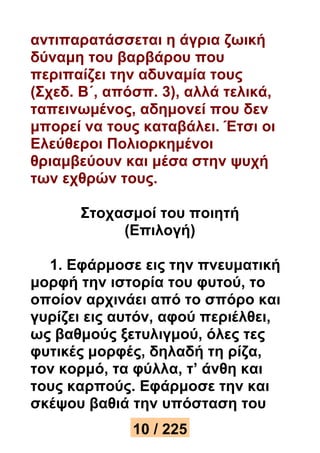 αντιπαρατάσσεται η άγρια ζωική 
δύναμη του βαρβάρου που 
περιπαίζει την αδυναμία τους 
(Σχεδ. Β΄, απόσπ. 3), αλλά τελικά, 
ταπεινωμένος, αδημονεί που δεν 
μπορεί να τους καταβάλει. Έτσι οι 
Ελεύθεροι Πολιορκημένοι 
θριαμβεύουν και μέσα στην ψυχή 
των εχθρών τους. 
Στοχασμοί του ποιητή 
(Επιλογή) 
1. Εφάρμοσε εις την πνευματική 
μορφή την ιστορία του φυτού, το 
οποίον αρχινάει από το σπόρο και 
γυρίζει εις αυτόν, αφού περιέλθει, 
ως βαθμούς ξετυλιγμού, όλες τες 
φυτικές μορφές, δηλαδή τη ρίζα, 
τον κορμό, τα φύλλα, τ’ άνθη και 
τους καρπούς. Εφάρμοσε την και 
σκέψου βαθιά την υπόσταση του 
10 / 225 
 
