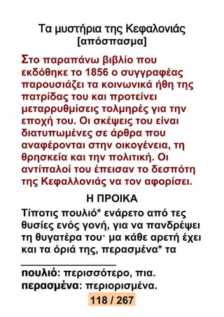 Τα μυστήρια της Κεφαλονιάς 
[απόσπασμα] 
Στο παραπάνω βιβλίο που 
εκδόθηκε το 1856 ο συγγραφέας 
παρουσιάζει τα κοινωνικά ήθη της 
πατρίδας του και προτείνει 
μεταρρυθμίσεις τολμηρές για την 
εποχή του. Οι σκέψεις του είναι 
διατυπωμένες σε άρθρα που 
αναφέρονται στην οικογένεια, τη 
θρησκεία και την πολιτική. Οι 
αντίπαλοί του έπεισαν το δεσπότη 
της Κεφαλλονιάς να τον αφορίσει. 
Η ΠΡΟΙΚΑ 
Τίποτις πουλιό* ενάρετο από τες 
θυσίες ενός γονή, για να πανδρέψει 
τη θυγατέρα του· μα κάθε αρετή έχει 
και τα όριά της, περασμένα* τα 
πουλιό: περισσότερο, πια. 
περασμένα: περιορισμένα. 
118 / 267 
 