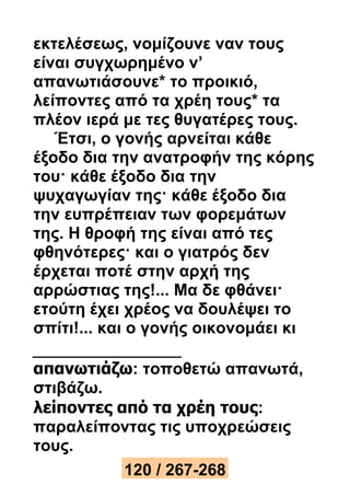 εκτελέσεως, νομίζουνε ναν τους 
είναι συγχωρημένο ν’ 
απανωτιάσουνε* το προικιό, 
λείποντες από τα χρέη τους* τα 
πλέον ιερά με τες θυγατέρες τους. 
Έτσι, ο γονής αρνείται κάθε 
έξοδο δια την ανατροφήν της κόρης 
του· κάθε έξοδο δια την 
ψυχαγωγίαν της· κάθε έξοδο δια 
την ευπρέπειαν των φορεμάτων 
της. Η θροφή της είναι από τες 
φθηνότερες· και ο γιατρός δεν 
έρχεται ποτέ στην αρχή της 
αρρώστιας της!... Μα δε φθάνει· 
ετούτη έχει χρέος να δουλέψει το 
σπίτι!... και ο γονής οικονομάει κι 
απανωτιάζω: τοποθετώ απανωτά, 
στιβάζω. 
λείποντες από τα χρέη τους: 
παραλείποντας τις υποχρεώσεις 
τους. 
120 / 267-268 
 