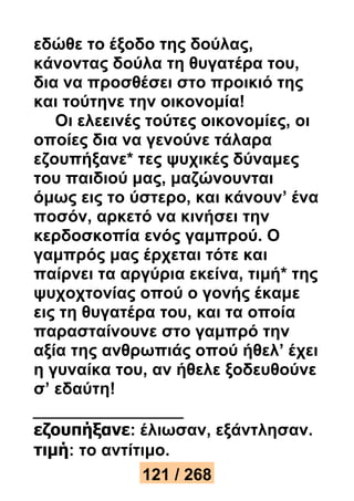 εδώθε το έξοδο της δούλας, 
κάνοντας δούλα τη θυγατέρα του, 
δια να προσθέσει στο προικιό της 
και τούτηνε την οικονομία! 
Οι ελεεινές τούτες οικονομίες, οι 
οποίες δια να γενούνε τάλαρα 
εζουπήξανε* τες ψυχικές δύναμες 
του παιδιού μας, μαζώνουνται 
όμως εις το ύστερο, και κάνουν’ ένα 
ποσόν, αρκετό να κινήσει την 
κερδοσκοπία ενός γαμπρού. Ο 
γαμπρός μας έρχεται τότε και 
παίρνει τα αργύρια εκείνα, τιμή* της 
ψυχοχτονίας οπού ο γονής έκαμε 
εις τη θυγατέρα του, και τα οποία 
παρασταίνουνε στο γαμπρό την 
αξία της ανθρωπιάς οπού ήθελ’ έχει 
η γυναίκα του, αν ήθελε ξοδευθούνε 
σ’ εδαύτη! 
εζουπήξανε: έλιωσαν, εξάντλησαν. 
τιμή: το αντίτιμο. 
121 / 268 
 