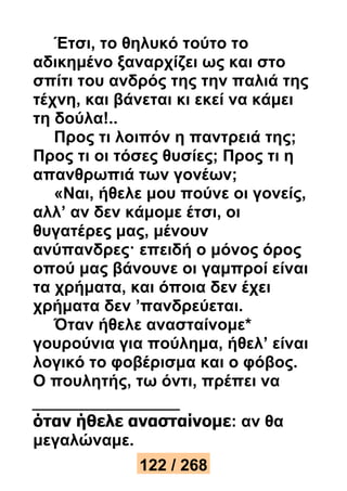 Έτσι, το θηλυκό τούτο το 
αδικημένο ξαναρχίζει ως και στο 
σπίτι του ανδρός της την παλιά της 
τέχνη, και βάνεται κι εκεί να κάμει 
τη δούλα!.. 
Προς τι λοιπόν η παντρειά της; 
Προς τι οι τόσες θυσίες; Προς τι η 
απανθρωπιά των γονέων; 
«Ναι, ήθελε μου πούνε οι γονείς, 
αλλ’ αν δεν κάμομε έτσι, οι 
θυγατέρες μας, μένουν 
ανύπανδρες· επειδή ο μόνος όρος 
οπού μας βάνουνε οι γαμπροί είναι 
τα χρήματα, και όποια δεν έχει 
χρήματα δεν ’πανδρεύεται. 
Όταν ήθελε ανασταίνομε* 
γουρούνια για πούλημα, ήθελ’ είναι 
λογικό το φοβέρισμα και ο φόβος. 
Ο πουλητής, τω όντι, πρέπει να 
όταν ήθελε ανασταίνομε: αν θα 
μεγαλώναμε. 
122 / 268 
 