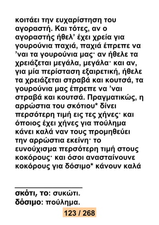 κοιτάει την ευχαρίστηση του 
αγοραστή. Και τότες, αν ο 
αγοραστής ήθελ’ έχει χρεία για 
γουρούνια παχιά, παχιά έπρεπε να 
’ναι τα γουρούνια μας· αν ήθελε τα 
χρειάζεται μεγάλα, μεγάλα· και αν, 
για μία περίσταση εξαιρετική, ήθελε 
τα χρειάζεται στραβά και κουτσά, τα 
γουρούνια μας έπρεπε να ’ναι 
στραβά και κουτσά. Πραγματικώς, η 
αρρώστια του σκότιου* δίνει 
περσότερη τιμή εις τες χήνες· και 
όποιος έχει χήνες για πούλημα 
κάνει καλά ναν τους προμηθεύει 
την αρρώστια εκείνη· το 
ευνούχισμα περσότερη τιμή στους 
κοκόρους· και όσοι ανασταίνουνε 
κοκόρους για δόσιμο* κάνουν καλά 
σκότι, το: συκώτι. 
δόσιμο: πούλημα. 
123 / 268 
 