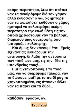 ακόμη περσότερο, λέω ότι πρέπει 
ναν τα αναθρέφομε διά τον γάμον· 
αλλά καθόσον* ο γάμος ημπορεί 
ναν τα ωφελήσει· καθόσον ο γάμος 
ημπορεί να καλυτερέψει ακόμη 
περσότερο την καλή θέση εις την 
οποία χρεωστούμε ναν τα βάλομε, 
διαμέσου μιας ανατροφής όσο 
’μπορούμε καλύτερης. 
Και όμως δεν κάνουμ’ έτσι. Εμείς 
εξεναντίας θυσιάζουμε την 
ανατροφή, δηλαδή την ανθρωπιά 
των παιδιωνε μας, εις την ιδέα της 
υπανδρείας τους!... 
Εμείς χτηνοποιούμε το παιδί 
μας, για να σωρέψομε τάλαρα, ναν 
τα δώσομε, μαζί με το παιδί μας το 
χτηνοποιημένο, εις όποιονε θέλει 
ναν τα πάρει και τα δύο!... 
καθόσον: εφόσον, αν. 
125 / 269 
 