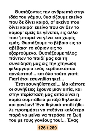 Θυσιάζοντες την ανθρωπιά στην 
ιδέα του γάμου, θυσιάζουμε εκείνο 
που δε δίνει καιρό, σ’ εκείνο που 
δίνει καιρό· εκείνο που αν δεν το 
κάμομ’ εμείς δε γένεται, εις άλλο 
που ’μπορεί να γένει και χωρίς 
εμάς. Θυσιάζουμε το βέβαιο εις το 
αβέβαιο· το κύριον εις το 
εξαρτούμενο. Θυσιάζουμε τέλος 
πάντων το παιδί μας και τη 
συνείδηση μας εις την χτηνώδη 
φιλαργυρία ενός κερδοσκόπου 
αγνώστου!... και όλο τούτο γιατί; 
Γιατί έτσι εσυνηθίστηκε!... 
Έτσι εσυνηθίστηκε!... Μα κάποτε 
οι συνήθειες έχουνε μιαν αιτία, και 
στην περίσταση μας αιτία είναι η 
καμία συμπάθεια μεταξύ θηλυκών 
και γονέων! Ένα θηλυκό παιδί ήθε- 
λε προτιμήσει να πεθάνει καλύτερα 
παρά να μείνει να περάσει τη ζωή 
του με τους γονέους του!... Ένας 
126 / 269 
 