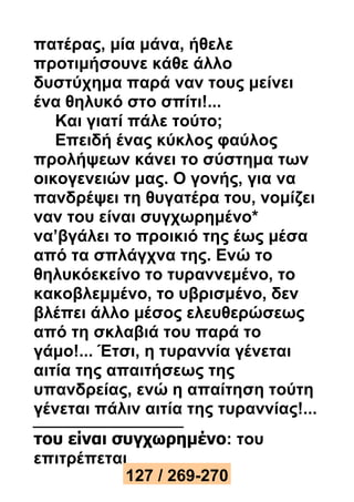 πατέρας, μία μάνα, ήθελε 
προτιμήσουνε κάθε άλλο 
δυστύχημα παρά ναν τους μείνει 
ένα θηλυκό στο σπίτι!... 
Και γιατί πάλε τούτο; 
Επειδή ένας κύκλος φαύλος 
προλήψεων κάνει το σύστημα των 
οικογενειών μας. Ο γονής, για να 
πανδρέψει τη θυγατέρα του, νομίζει 
ναν του είναι συγχωρημένο* 
να’βγάλει το προικιό της έως μέσα 
από τα σπλάγχνα της. Ενώ το 
θηλυκόεκείνο το τυραννεμένο, το 
κακοβλεμμένο, το υβρισμένο, δεν 
βλέπει άλλο μέσος ελευθερώσεως 
από τη σκλαβιά του παρά το 
γάμο!... Έτσι, η τυραννία γένεται 
αιτία της απαιτήσεως της 
υπανδρείας, ενώ η απαίτηση τούτη 
γένεται πάλιν αιτία της τυραννίας!... 
του είναι συγχωρημένο: του 
επιτρέπεται 
127 / 269-270 
 